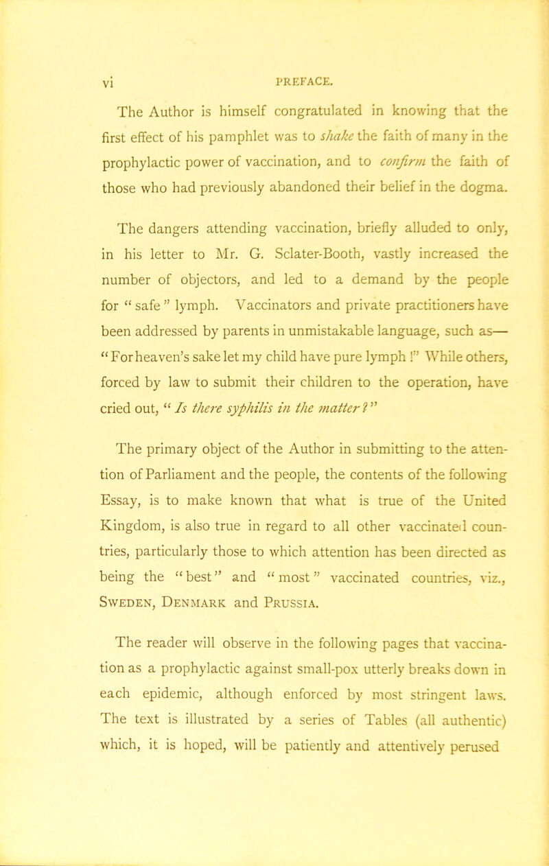 The Author is himself congratulated in knowing that the first effect of his pamphlet was to shake the faith of many in the prophylactic power of vaccination, and to confirm the faith of those who had previously abandoned their belief in the dogma. The dangers attending vaccination, briefly alluded to only, in his letter to Mr. G. Sclater-Booth, vastly increased the number of objectors, and led to a demand by the people for “ safe ” lymph. Vaccinators and private practitioners have been addressed by parents in unmistakable language, such as— “For heaven’s sake let my child have pure lymph !” While others, forced by law to submit their children to the operation, have cried out, “Is there syphilis in the matterl” The primary object of the Author in submitting to the atten- tion of Parliament and the people, the contents of the following Essay, is to make known that what is true of the United Kingdom, is also true in regard to all other vaccinated coun- tries, particularly those to which attention has been directed as being the “best” and “most” vaccinated countries, viz., Sweden, Denmark and Prussia. The reader will observe in the following pages that vaccina- tion as a prophylactic against small-pox utterly breaks down in each epidemic, although enforced by most stringent laws. The text is illustrated by a series of Tables (all authentic) which, it is hoped, will be patiently and attentively perused