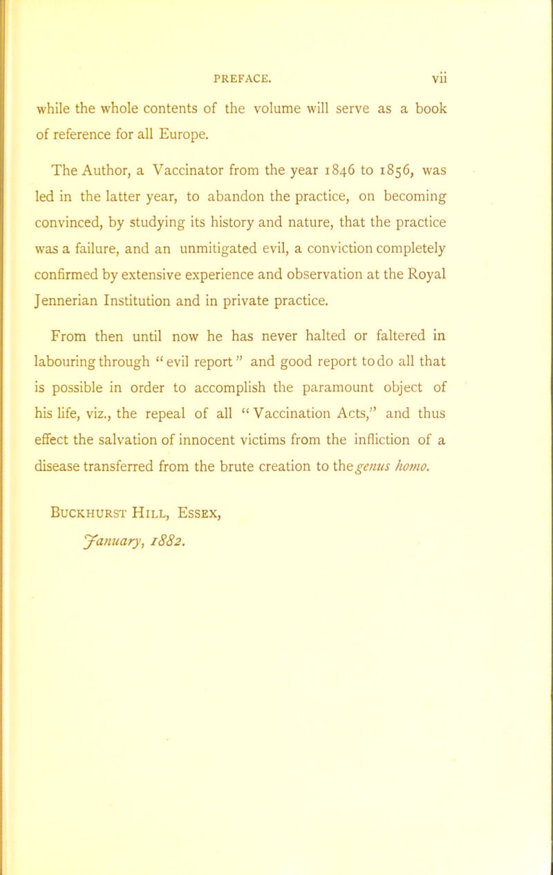 while the whole contents of the volume will serve as a book of reference for all Europe. The Author, a Vaccinator from the year 1846 to 1856, was led in the latter year, to abandon the practice, on becoming convinced, by studying its history and nature, that the practice was a failure, and an unmitigated evil, a conviction completely confirmed by extensive experience and observation at the Royal Jennerian Institution and in private practice. From then until now he has never halted or faltered in labouring through “evil report” and good report to do all that is possible in order to accomplish the paramount object of his life, viz., the repeal of all “ Vaccination Acts,” and thus effect the salvation of innocent victims from the infliction of a disease transferred from the brute creation to tho. genus homo. Buckhurst Hill, Essex, January, 1882.