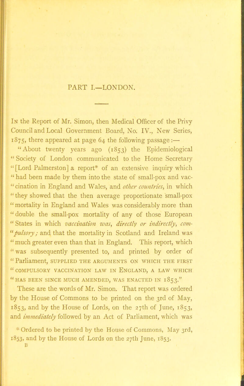 PART I.—LONDON. In the Report of Mr. Simon, then Medical Officer of the Privy Council and Local Government Board, No. IV., New Series, 1S75, there appeared at page 64 the following passage:— “About twenty years ago (1853) the Epidemiological “ Society of London communicated to the Home Secretary “ [Lord Palmerston] a report* of an extensive inquiry which “ had been made by them into the state of small-pox and vac- cination in England and Wales, and other countries, in which “ they showed that the then average proportionate small-pox “ mortality in England and Wales was considerably more than “ double the small-pox mortality of any of those European “ States in which vaccination was, directly or indirectly, com- “pulsory; and that the mortality in Scotland and Ireland was “much greater even than that in England. This report, which “ was subsequently presented to, and printed by order of “Parliament, supplied the arguments on which the first “ COMPULSORY VACCINATION LAW IN ENGLAND, A LAW WHICH “HAS BEEN SINCE MUCH AMENDED, WAS ENACTED IN 1853.” These are the words of Mr. Simon. That report was ordered by the House of Commons to be printed on the 3rd of May, 1853, and by the House of Lords, on the 27th of June, 1853, and immediately followed by an Act of Parliament, which was * Ordered to be printed by the House of Commons, May 3rd, 1853, and by the House of Lords on the 27th June, 1853. B