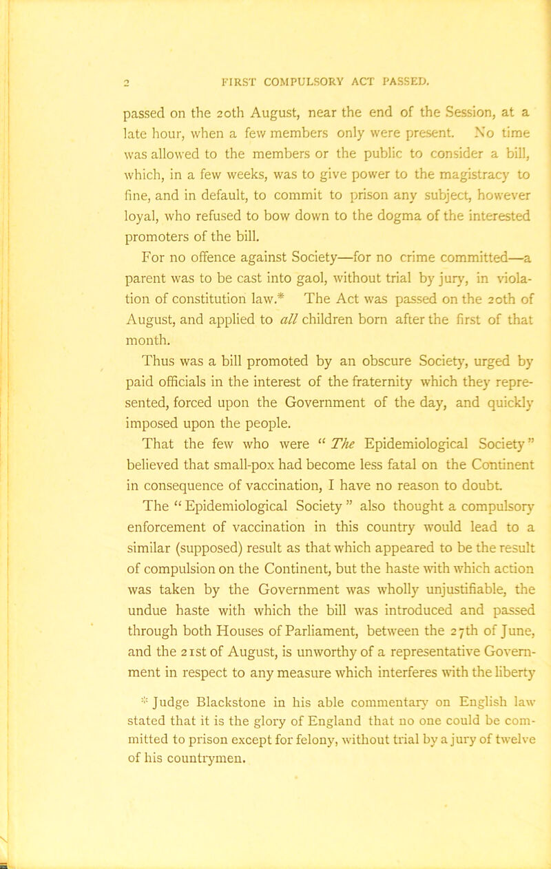 FIRST COMPULSORY ACT PASSED. passed on the 20th August, near the end of the Session, at a late hour, when a few members only were present. No time was allowed to the members or the public to consider a bill, which, in a few weeks, was to give power to the magistracy to fine, and in default, to commit to prison any subject, however loyal, who refused to bow down to the dogma of the interested promoters of the bill. For no offence against Society—for no crime committed—a parent was to be cast into gaol, without trial by jury, in viola- tion of constitution law.* The Act was passed on the 20th of August, and applied to all children born after the first of that month. Thus was a bill promoted by an obscure Society, urged by paid officials in the interest of the fraternity which they repre- sented, forced upon the Government of the day, and quickly imposed upon the people. That the few who were “ The Epidemiological Society ” believed that small-pox had become less fatal on the Continent in consequence of vaccination, I have no reason to doubt The “ Epidemiological Society ” also thought a compulsory enforcement of vaccination in this country would lead to a similar (supposed) result as that which appeared to be the result of compulsion on the Continent, but the haste with which action was taken by the Government was wholl)'' unjustifiable, the undue haste with which the bill was introduced and passed through both Houses of Parliament, between the 27th of June, and the 21st of August, is unworthy of a representative Govern- ment in respect to any measure which interferes with the liberty * J udge Blackstone in his able commentary on English law stated that it is the glory of England that no one could be com- mitted to prison except for felony, without trial by a jury of twelve of his countrymen.