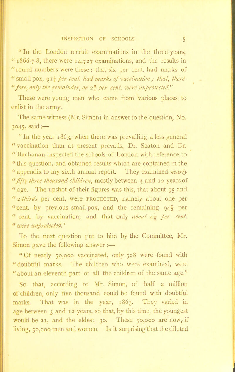 “ In the London recruit examinations in the three years, “ 1866-7-8, there were 14,727 examinations, and the results in “ round numbers were these: that six per cent, had marks of “ small-pox, 915- per cent, had marks of vaccination ; that, there- of ore, only the remainder, or 2j per cent, were unprotected These were young men who came from various places to enlist in the army. The same witness (Mr. Simon) in answer to the question, No. 3045, said “ In the year 1863, when there was prevailing a less general “ vaccination than at present prevails, Dr. Seaton and Dr. “ Buchanan inspected the schools of London with reference to “ this question, and obtained results which are contained in the “ appendix to my sixth annual report. They examined nearly “fifty-three thousand children, mostly between 3 and 12 years of “ age. The upshot of their figures was this, that about 95 and “ 2-thirds per cent, were protected, namely about one per “cent, by previous small-pox, and the remaining 94§ per “ cent, by vaccination, and that only about 4^ per cent. “ were unprotected. To the next question put to him by the Committee, Mr. Simon gave the following answer :— “Of nearly 50,000 vaccinated, only 508 were found with “ doubtful marks. The children who were examined, were “ about an eleventh part of all the children of the same age.” So that, according to Mr. Simon, of half a million of children, only five thousand could be found with doubtful marks. That was in the year, 1863. They varied in age between 3 and 12 years, so that, by this time, the youngest would be 21, and the eldest, 30. These 50,000 are now, if living, 50,000 men and women. Is it surprising that the diluted