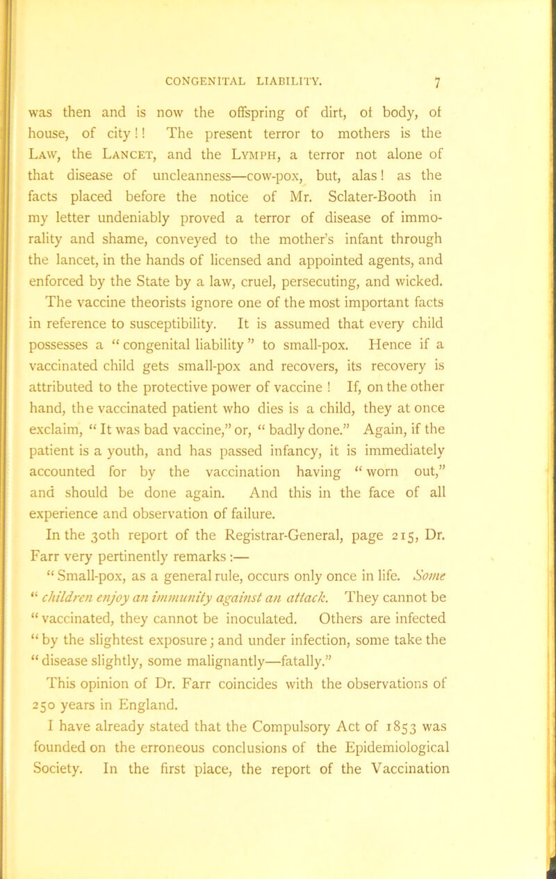 was then and is now the offspring of dirt, of body, of house, of city!! The present terror to mothers is the Law, the Lancet, and the Lymph, a terror not alone of that disease of uncleanness—cow-pox, but, alas! as the facts placed before the notice of Mr. Sclater-Booth in my letter undeniably proved a terror of disease of immo- rality and shame, conveyed to the mother’s infant through the lancet, in the hands of licensed and appointed agents, and enforced by the State by a law, cruel, persecuting, and wicked. The vaccine theorists ignore one of the most important facts in reference to susceptibility. It is assumed that every child possesses a “ congenital liability ” to small-pox. Hence if a vaccinated child gets small-pox and recovers, its recovery is attributed to the protective power of vaccine ! If, on the other hand, the vaccinated patient who dies is a child, they at once exclaim, “ It was bad vaccine,” or, “ badly done.” Again, if the patient is a youth, and has passed infancy, it is immediately accounted for by the vaccination having “ worn out,” and should be done again. And this in the face of all experience and observation of failure. In the 30th report of the Registrar-General, page 215, Dr. Farr very pertinently remarks :— “ Small-pox, as a general rule, occurs only once in life. Some “ children enjoy an immunity against an attack. They cannot be “ vaccinated, they cannot be inoculated. Others are infected “ by the slightest exposure; and under infection, some take the “ disease slightly, some malignantly—fatally.” This opinion of Dr. Farr coincides with the observations of 250 years in England. I have already stated that the Compulsory Act of 1853 was founded on the erroneous conclusions of the Epidemiological Society. In the first place, the report of the Vaccination