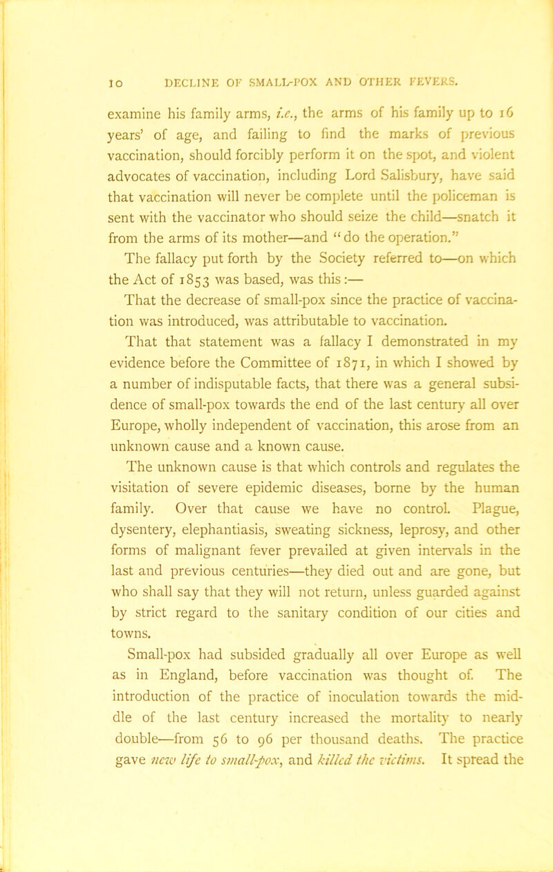 JO DECLINE OF SMALL-POX AND OTHER FEVERS. examine his family arms, i.e., the arms of his family up to 16 years’ of age, and failing to find the marks of previous vaccination, should forcibly perform it on the spot, and violent advocates of vaccination, including Lord Salisbury, have said that vaccination will never be complete until the policeman is sent with the vaccinator who should seize the child—snatch it from the arms of its mother—and “do the operation.” The fallacy put forth by the Society referred to—on which the Act of 1853 was based, was this:— That the decrease of small-pox since the practice of vaccina- tion was introduced, was attributable to vaccination. That that statement was a fallacy I demonstrated in my evidence before the Committee of 1871, in which I showred by a number of indisputable facts, that there was a general subsi- dence of small-pox towards the end of the last century all over Europe, wholly independent of vaccination, this arose from an unknown cause and a known cause. The unknown cause is that which controls and regulates the visitation of severe epidemic diseases, borne by the human family. Over that cause we have no control. Plague, dysentery, elephantiasis, sweating sickness, leprosy, and other forms of malignant fever prevailed at given intervals in the last and previous centuries—they died out and are gone, but who shall say that they will not return, unless guarded against by strict regard to the sanitary condition of our cities and towns. Small-pox had subsided gradually all over Europe as well as in England, before vaccination was thought of. The introduction of the practice of inoculation towards the mid- dle of the last century increased the mortality to nearly double—from 56 to 96 per thousand deaths. The practice gave new life to small-fox, and killed the victims. It spread the