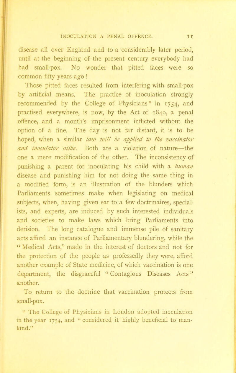 disease all over England and to a considerably later period, until at the beginning of the present century everybody had had small-pox. No wonder that pitted faces were so common fifty years ago ! Those pitted faces resulted from interfering with small-pox by artificial means. The practice of inoculation strongly recommended by the College of Physicians* in 1754, and practised everywhere, is now, by the Act of 1840, a penal offence, and a month’s imprisonment inflicted without the option of a fine. The day is not far distant, it is to be hoped, when a similar law will be applied to the vaccinator and inoculator alike. Both are a violation of nature—the one a mere modification of the other. The inconsistency of punishing a parent for inoculating his child with a human disease and punishing him for not doing the same thing in a modified form, is an illustration of the blunders which Parliaments sometimes make when legislating on medical subjects, when, having given ear to a few doctrinaires, special- ists, and experts, are induced by such interested individuals and societies to make laws which bring Parliaments into derision. The long catalogue and immense pile of sanitary acts afford an instance of Parliamentary blundering, while the “ Medical Acts,” made in the interest of doctors and not for the protection of the people as professedly they were, afford another example of State medicine, of which vaccination is one department, the disgraceful “ Contagious Diseases Acts ” another. To return to the doctrine that vaccination protects from small-pox. * The College of Physicians in London adopted inoculation in the year 1754, and “ considered it highly beneficial to man- kind.”