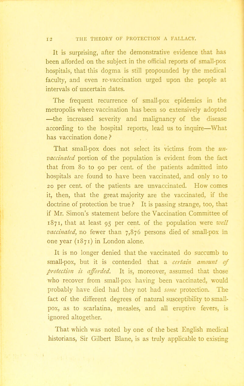 the Theory oe protection a fallacy. It is surprising, after the demonstrative evidence that has been afforded on the subject in the official reports of small-pox hospitals, that this dogma is still propounded by the medical faculty, and even re-vaccination urged upon the people at intervals of uncertain dates. The frequent recurrence of small-pox epidemics in the metropolis where vaccination has been so extensively adopted —the increased severity and malignancy of the disease according to the hospital reports, lead us to inquire—What has vaccination done ? That small-pox does not select its victims from the un- vaccinated portion of the population is evident from the fact that from 80 to 90 per cent, of the patients admitted into hospitals are found to have been vaccinated, and only 10 to 20 per cent, of the patients are unvaccinated. How comes it, then, that the great majority are the vaccinated, if the doctrine of protection be true ? It is passing strange, too, that if Mr. Simon’s statement before the Vaccination Committee of 1871, that at least 95 per cent, of the population were well vaccinated, no fewer than 7,876 persons died of small-pox in one year (1871) in London alone. It is no longer denied that the vaccinated do succumb to small-pox, but it is contended that a certain amount of protection is afforded. It is, moreover, assumed that those who recover from small-pox having been vaccinated, would probably have died had they not had some protection. The fact of the different degrees of natural susceptibility to small- pox, as to scarlatina, measles, and all eruptive fevers, is ignored altogether. That which was noted by one of the best English medical historians, Sir Gilbert Blane, is as truly applicable to existing