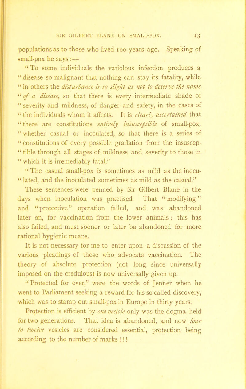 populations as to those who lived 100 years ago. Speaking of small-pox he says :— “To some individuals the variolous infection produces a “ disease so malignant that nothing can stay its fatality, while “ in others the disturbance is so slight as not to deserve the name “ of a disease, so that there is every intermediate shade of “ severity and mildness, of danger and safety, in the cases of “ the individuals whom it affects. It is clearly ascertained that “ there are constitutions entirely insusceptible of small-pox, “ whether casual or inoculated, so that there is a series of “ constitutions of every possible gradation from the insuscep- “ tible through all stages of mildness and severity to those in “ which it is irremediably fatal.” “ The casual small-pox is sometimes as mild as the inocu- “ lated, and the inoculated sometimes as mild as the casual.” These sentences were penned by Sir Gilbert Blane in the days when inoculation was practised. That “ modifying ” and “protective” operation failed, and was abandoned later on, for vaccination from the lower animals : this has also failed, and must sooner or later be abandoned for more rational hygienic means. It is not necessary for me to enter upon a discussion of the various pleadings of those who advocate vaccination. The theory of absolute protection (not long since universally imposed on the credulous) is now universally given up. “Protected for ever,” were the words of Jenner when he went to Parliament seeking a reward for his so-called discovery, which was to stamp out small-pox in Europe in thirty years. Protection is efficient by one vesicle only was the dogma held for two generations. That idea is abandoned, and now four to twelve vesicles are considered essential, protection being according to the number of marks !!!