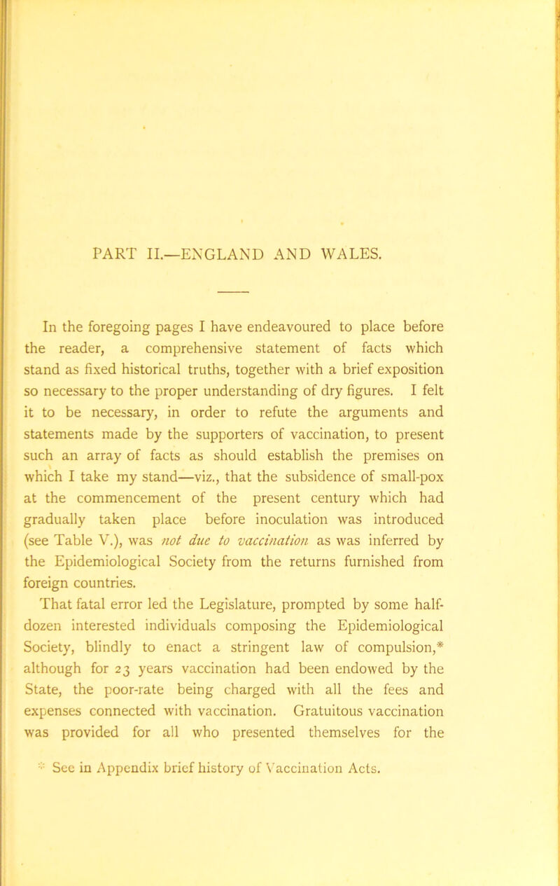 PART II.—ENGLAND AND WALES. In the foregoing pages I have endeavoured to place before the reader, a comprehensive statement of facts which stand as fixed historical truths, together with a brief exposition so necessary to the proper understanding of dry figures. I felt it to be necessary, in order to refute the arguments and statements made by the supporters of vaccination, to present such an array of facts as should establish the premises on which I take my stand—viz., that the subsidence of small-pox at the commencement of the present century which had gradually taken place before inoculation was introduced (see Table V.), was not due to vaccination as was inferred by the Epidemiological Society from the returns furnished from foreign countries. That fatal error led the Legislature, prompted by some half- dozen interested individuals composing the Epidemiological Society, blindly to enact a stringent law of compulsion,* although for 23 years vaccination had been endowed by the State, the poor-rate being charged with all the fees and expenses connected with vaccination. Gratuitous vaccination was provided for all who presented themselves for the See in Appendix brief history of Vaccination Acts.