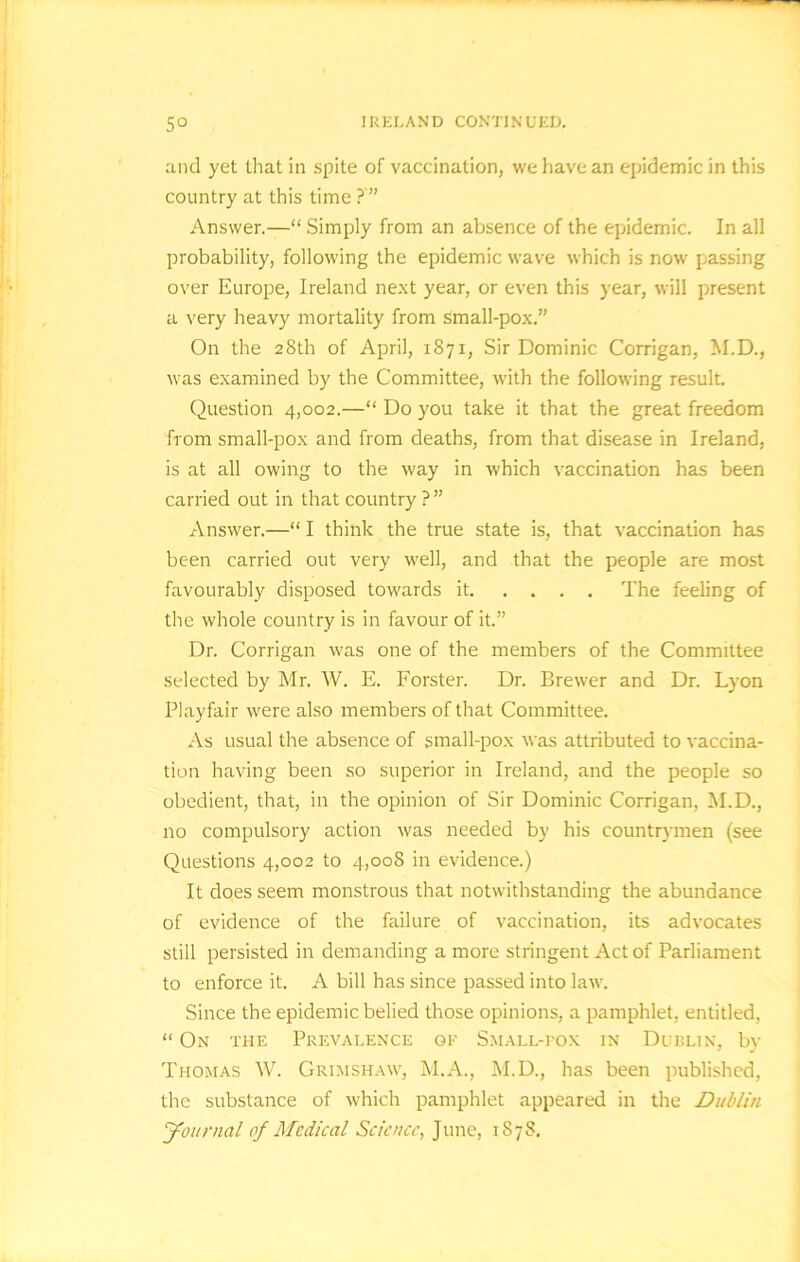 IRELAND CONTINUED. So and yet that in spite of vaccination, we have an epidemic in this country at this time ?'” Answer.—“ Simply from an absence of the epidemic. In all probability, following the epidemic wave which is now passing over Europe, Ireland next year, or even this year, will present a very heavy mortality from Small-pox.” On the 28th of April, 1871, Sir Dominic Corrigan, M.D., was examined by the Committee, with the following result Question 4,002.—“ Do you take it that the great freedom from small-pox and from deaths, from that disease in Ireland, is at all owing to the way in which vaccination has been carried out in that country ? ” Answer.—“ I think the true state is, that vaccination has been carried out very well, and that the people are most favourably disposed towards it The feeling of the whole country is in favour of it.” Dr. Corrigan was one of the members of the Committee selected by Mr. W. E. Forster. Dr. Brewer and Dr. Lyon Playfair were also members of that Committee. As usual the absence of small-pox was attributed to vaccina- tion having been so superior in Ireland, and the people so obedient, that, in the opinion of Sir Dominic Corrigan, M.D., no compulsory action was needed by his countrymen (see Questions 4,002 to 4,008 in evidence.) It does seem monstrous that notwithstanding the abundance of evidence of the failure of vaccination, its advocates still persisted in demanding a more stringent Act of Parliament to enforce it. A bill has since passed into law. Since the epidemic belied those opinions, a pamphlet, entitled, “ On the Prevalence oe Small-pox in Dublin, by Thomas W. Grimshaw, M.A., M.D., has been published, the substance of which pamphlet appeared in the Dublin Journal of Medical Science, June, 1878.