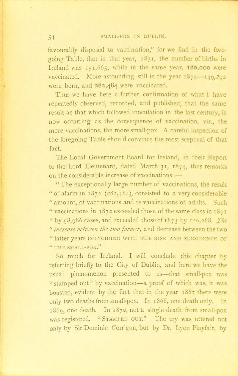 favourably disposed to vaccination,” for we find in the fore- going Table, that in that year, 1871, the number of births in Ireland was 151,665, while in the same year, 180,000 were vaccinated. More astounding still in the year 1872—149,292 were born, and 282,484 were vaccinated. Thus we have here a further confirmation of what I have repeatedly observed, recorded, and published, that the same result as that which followed inoculation in the last century, is now occurring as the consequence of vaccination, viz., the more vaccinations, the more small-pox. A careful inspection of the foregoing Table should convince the most sceptical of that fact. The Local Government Board for Ireland, in their Report to the Lord Lieutenant, dated March 31, 1874, thus remarks on the considerable increase of vaccinations :— “ The exceptionally large number of vaccinations, the result “of alarm in 1872 (282,484), consisted to a very considerable “ amount, of vaccinations and re-vaccinations of adults. Such “ vaccinations in 1872 exceeded those of the same class in 1871 “ by 98,986 cases, and exceeded those of 1S73 by 120,268. The “ increase between the two former, and decrease between the two “ latter years coinciding with the rise and subsidence of “ THE SMALL-POX.” So much for Ireland. I will conclude this chapter by referring briefly to the City of Dublin, and here we have the usual phenomenon presented to us—that small-pox was “stamped out” by vaccination—a proof of which was, it was boasted, evident by the fact that in the year 1S67 there were only two deaths from small-pox. In 1868, one death only. In 1869, one death. In 1870, not a single death from small-pox was registered. “ Stamped out.” The cry was uttered not only by Sir Dominic Corrigan, but by Dr. Lyon Playfair, by