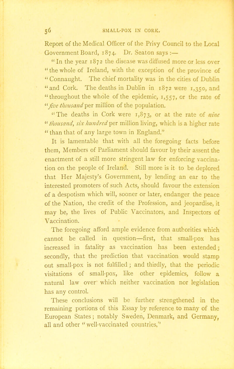 Report of the Medical Officer of the Privy Council to the Local Government Board, 1874. Dr. Seaton says:— “ In the year 1872 the disease was diffused more or less over “the whole of Ireland, with the exception of the province of “ Connaught. The chief mortality was in the cities of Dublin “and Cork. The deaths in Dublin in 1872 were 1,350, and “throughout the whole of the epidemic, 1,557, or the rate of five thousand per million of the population. “The deaths in Cork were 1,873, or at the rate of nine “ thousand, six hundred per million living, which is a higher rate “ than that of any large town in England.” It is lamentable that with all the foregoing facts before them, Members of Parliament should favour by their assent the enactment of a still more stringent law for enforcing vaccina- tion on the people of Ireland. Still more is it to be deplored that Her Majesty’s Government, by lending an ear to the interested promoters of such Acts, should favour the extension of a despotism which will, sooner or later, endanger the peace of the Nation, the credit of the Profession, and jeopardise, it may be, the lives of Public Vaccinators, and Inspectors of Vaccination. The foregoing afford ample evidence from authorities which cannot be called in question—first, that small-pox has increased in fatality as vaccination has been extended ; secondly, that the prediction that vaccination would stamp out small-pox is not fulfilled ; and thirdly, that the periodic visitations of small-pox, like other epidemics, follow a natural law over which neither vaccination nor legislation has any control. These conclusions will be further strengthened in the remaining portions of this Essay by reference to many of the European States; notably Sweden, Denmark, and Germany, all and other “well-vaccinated countries,”