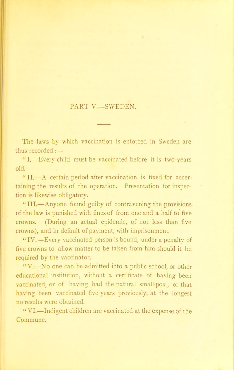 PART V.—SWEDEN. The laws by which vaccination is enforced in Sweden are thus recorded :— “ I.—Every child must be vaccinated before it is two years old. “II.—A certain period after vaccination is fixed for ascer- taining the results of the operation. Presentation for inspec- tion is likewise obligatory. “III.—Anyone found guilty of contravening the provisions of the law is punished with fines of from one and a half to five crowns. (During an actual epidemic, of not less than five crowns), and in default of payment, with imprisonment. “ IV. —Every vaccinated person is bound, under a penalty of five crowns to allow matter to be taken from him should it be required by the vaccinator. “ V.—No one can be admitted into a public school, or other educational institution, without a certificate of having been vaccinated, or of having had the natural small-pox; or that having been vaccinated five years previously, at the longest no results were obtained. “VI.—Indigent children are vaccinated at the expense of the Commune,