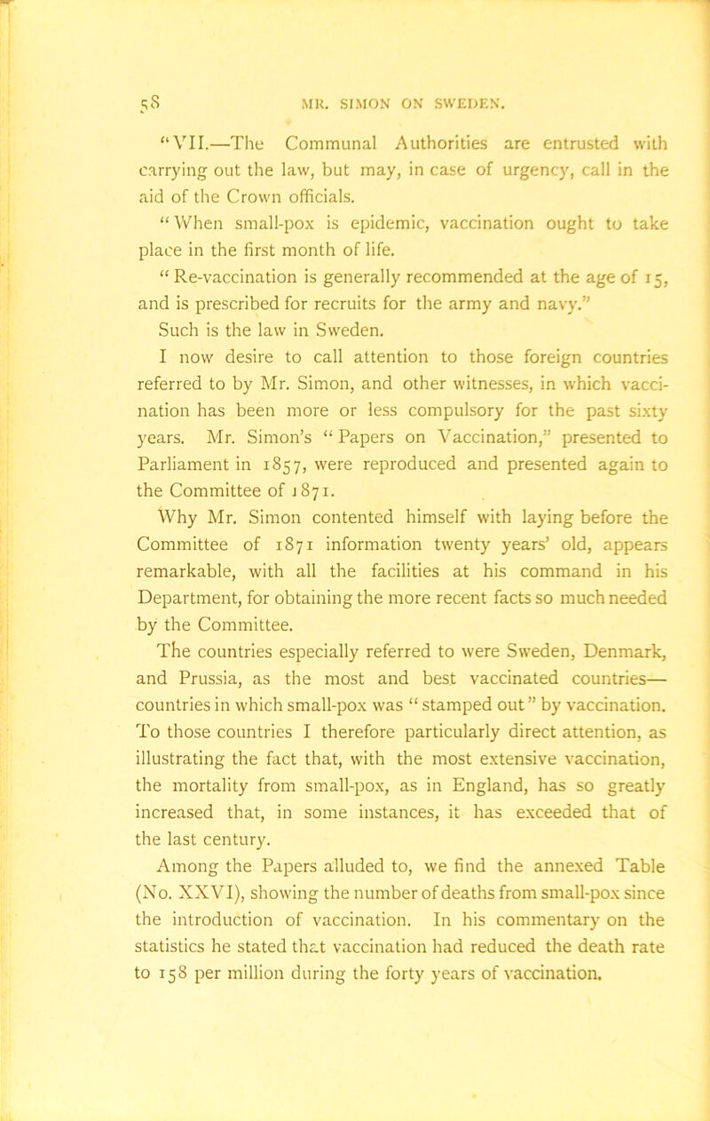 “VII.—The Communal Authorities are entrusted with carrying out the law, but may, in case of urgency, call in the aid of the Crown officials. “ When small-pox is epidemic, vaccination ought to take place in the first month of life. “ Re-vaccination is generally recommended at the age of 15, and is prescribed for recruits for the army and navy.” Such is the law in Sweden. I now desire to call attention to those foreign countries referred to by Mr. Simon, and other witnesses, in which vacci- nation has been more or less compulsory for the past sixty years. Mr. Simon’s “ Papers on Vaccination,” presented to Parliament in 1857, were reproduced and presented again to the Committee of 1871. Why Mr. Simon contented himself with laying before the Committee of 1871 information twenty years’ old, appears remarkable, with all the facilities at his command in his Department, for obtaining the more recent facts so much needed by the Committee. The countries especially referred to were Sweden, Denmark, and Prussia, as the most and best vaccinated countries— countries in which small-pox was “ stamped out ” by vaccination. To those countries I therefore particularly direct attention, as illustrating the fact that, with the most extensive vaccination, the mortality from small-pox, as in England, has so greatly' increased that, in some instances, it has exceeded that of the last century. Among the Papers alluded to, we find the annexed Table (No. XXVI), showing the number of deaths from small-pox since the introduction of vaccination. In his commentary' on the statistics he stated that vaccination had reduced the death rate to 158 per million during the forty years of vaccination.