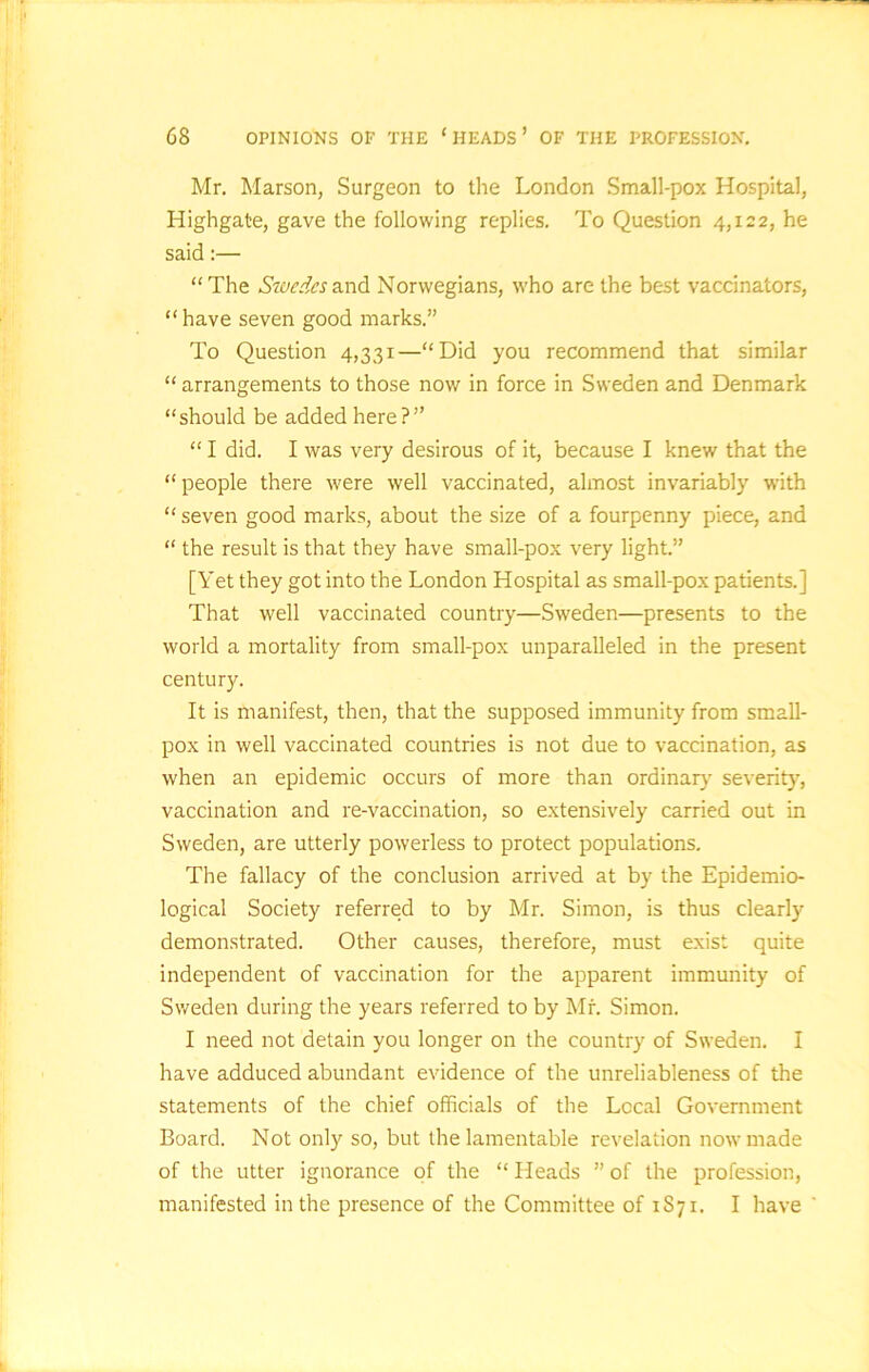 Mr. Marson, Surgeon to the London Small-pox Hospital, Highgate, gave the following replies. To Question 4,122, he said:— “ The Swedes and Norwegians, who are the best vaccinators, “have seven good marks.” To Question 4,331—“Did you recommend that similar “ arrangements to those now in force in Sweden and Denmark “should be added here?” “ I did. I was very desirous of it, because I knew that the “ people there were well vaccinated, almost invariably with “ seven good marks, about the size of a fourpenny piece, and “ the result is that they have small-pox very light.” [Yet they got into the London Hospital as small-pox patients.] That well vaccinated country—Sweden—presents to the world a mortality from small-pox unparalleled in the present century. It is manifest, then, that the supposed immunity from small- pox in well vaccinated countries is not due to vaccination, as when an epidemic occurs of more than ordinary severity, vaccination and re-vaccination, so extensively carried out in Sweden, are utterly powerless to protect populations. The fallacy of the conclusion arrived at by the Epidemio- logical Society referred to by Mr. Simon, is thus clearly- demonstrated. Other causes, therefore, must exist quite independent of vaccination for the apparent immunity of Sweden during the years referred to by Mr. Simon. I need not detain you longer on the country of Sweden. I have adduced abundant evidence of the unreliableness of the statements of the chief officials of the Local Government Board. Not only so, but the lamentable revelation now made of the utter ignorance of the “ Heads ” of the profession, manifested in the presence of the Committee of 1S71, I have