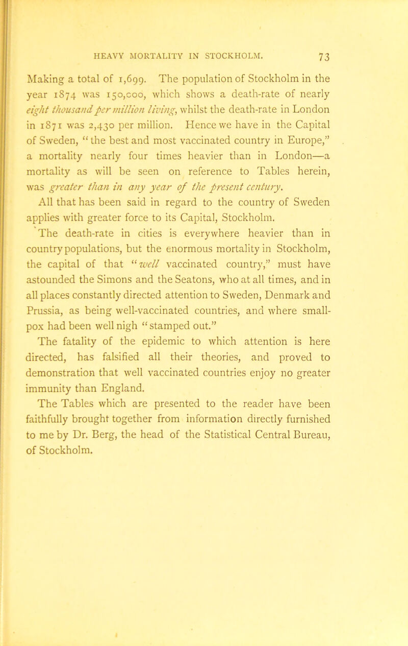 Making a total of 1,699. The population of Stockholm in the year 1874 was 150,000, which shows a death-rate of nearly eight thousand, per million living, whilst the death-rate in London in 1871 was 2,430 per million. Hence we have in the Capital of Sweden, “ the best and most vaccinated country in Europe,” a mortality nearly four times heavier than in London—a mortality as will be seen on reference to Tables herein, was greater than in any year of the present century. All that has been said in regard to the country of Sweden applies with greater force to its Capital, Stockholm. The death-rate in cities is everywhere heavier than in country populations, but the enormous mortality in Stockholm, the capital of that “7veil vaccinated country,” must have astounded the Simons and the Seatons, who at all times, and in all places constantly directed attention to Sweden, Denmark and Prussia, as being well-vaccinated countries, and where small- pox had been well nigh “stamped out.” The fatality of the epidemic to which attention is here directed, has falsified all their theories, and proved to demonstration that well vaccinated countries enjoy no greater immunity than England. The Tables which are presented to the reader have been faithfully brought together from information directly furnished to me by Dr. Berg, the head of the Statistical Central Bureau, of Stockholm.