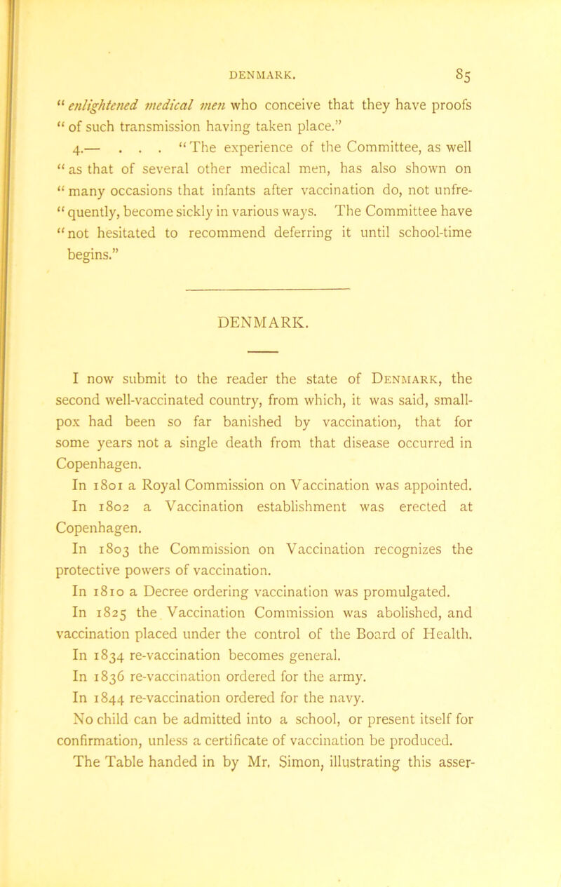 “ enlightened medical men who conceive that they have proofs “ of such transmission having taken place.” 4.— . . . “ The experience of the Committee, as well “ as that of several other medical men, has also shown on “ many occasions that infants after vaccination do, not unfre- “ quently, become sickly in various ways. The Committee have “not hesitated to recommend deferring it until school-time begins.” DENMARK. I now submit to the reader the state of Denmark, the second well-vaccinated country, from which, it was said, small- pox had been so far banished by vaccination, that for some years not a single death from that disease occurred in Copenhagen. In 1801 a Royal Commission on Vaccination was appointed. In 1802 a Vaccination establishment was erected at Copenhagen. In 1803 the Commission on Vaccination recognizes the protective powers of vaccination. In 1810 a Decree ordering vaccination was promulgated. In 1825 the Vaccination Commission was abolished, and vaccination placed under the control of the Board of Health. In 1834 re-vaccination becomes general. In 1836 re-vaccination ordered for the army. In 1844 re-vaccination ordered for the navy. No child can be admitted into a school, or present itself for confirmation, unless a certificate of vaccination be produced. The Table handed in by Mr. Simon, illustrating this asser-