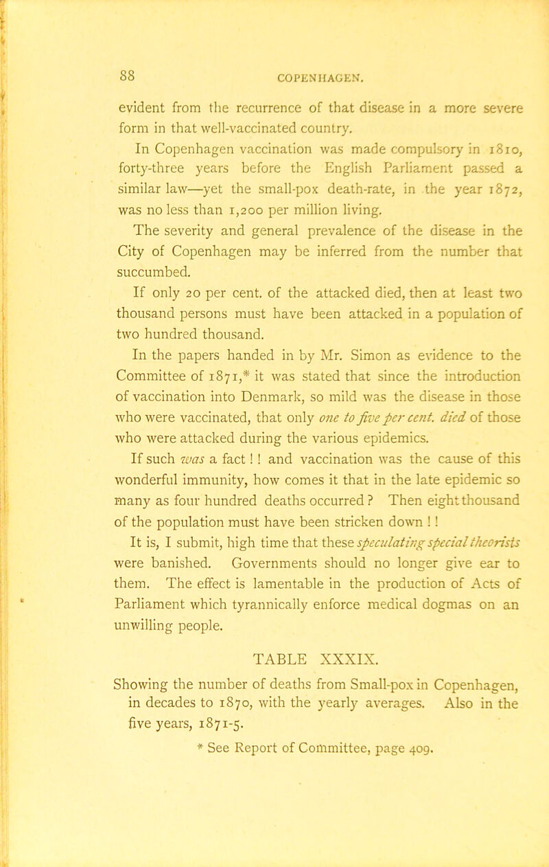 evident from the recurrence of that disease in a more severe form in that well-vaccinated country. In Copenhagen vaccination was made compulsory in 1810, forty-three years before the English Parliament passed a similar law—yet the small-pox death-rate, in the year 1872, was no less than 1,200 per million living. The severity and general prevalence of the disease in the City of Copenhagen may be inferred from the number that succumbed. If only 20 per cent, of the attacked died, then at least two thousand persons must have been attacked in a population of two hundred thousand. In the papers handed in by Mr. Simon as evidence to the Committee of 1871,* it was stated that since the introduction of vaccination into Denmark, so mild was the disease in those who were vaccinated, that only one to five pci- cent, died of those who were attacked during the various epidemics. If such was a fact! ! and vaccination was the cause of this wonderful immunity, how comes it that in the late epidemic so many as four hundred deaths occurred ? Then eight thousand of the population must have been stricken down !! It is, I submit, high time that these speculating special theorists were banished. Governments should no longer give ear to them. The effect is lamentable in the production of Acts of Parliament which tyrannically enforce medical dogmas on an unwilling people. TABLE XXXIX. Showing the number of deaths from Small-pox in Copenhagen, in decades to 1870, with the yearly averages. Also in the five years, 1871-5. * See Report of Committee, page 409.