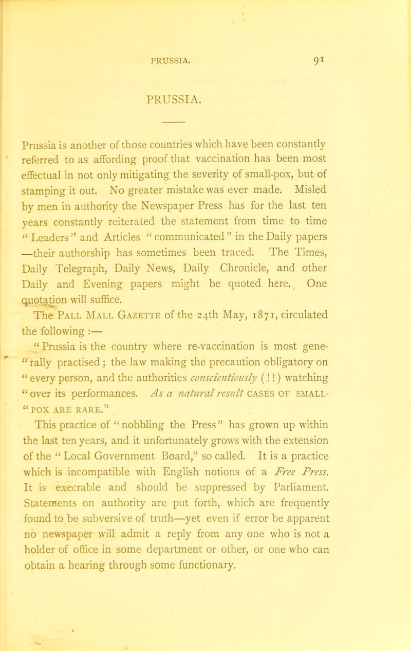 PRUSSIA. Prussia is another of those countries which have been constantly referred to as affording proof that vaccination has been most effectual in not only mitigating the severity of small-pox, but of stamping it out. No greater mistake was ever made. Misled by men in authority the Newspaper Press has for the last ten years constantly reiterated the statement from time to time “ Leaders ” and Articles “ communicated ” in the Daily papers —their authorship has sometimes been traced. The Times, Daily Telegraph, Daily News, Daily Chronicle, and other Daily and Evening papers might be quoted here., One quotation will suffice. The Pall Mall Gazette of the 24th May, 1871, circulated the following :— “ Prussia is the country where re-vaccination is most gene- rally practised; the law making the precaution obligatory on “ every person, and the authorities conscientiously (!!) watching “ over its performances. As a natural result cases of small- “ POX ARE RARE.” This practice of “ nobbling the Press ” has grown up within the last ten years, and it unfortunately grows with the extension of the “ Local Government Board,” so called. It is a practice which is incompatible with English notions of a Free Fress. It is execrable and should be suppressed by Parliament. Statements on authority are put forth, which are frequently found to be subversive of truth—yet even if error be apparent no newspaper will admit a reply from any one who is not a holder of office in some department or other, or one who can obtain a hearing through some functionary.