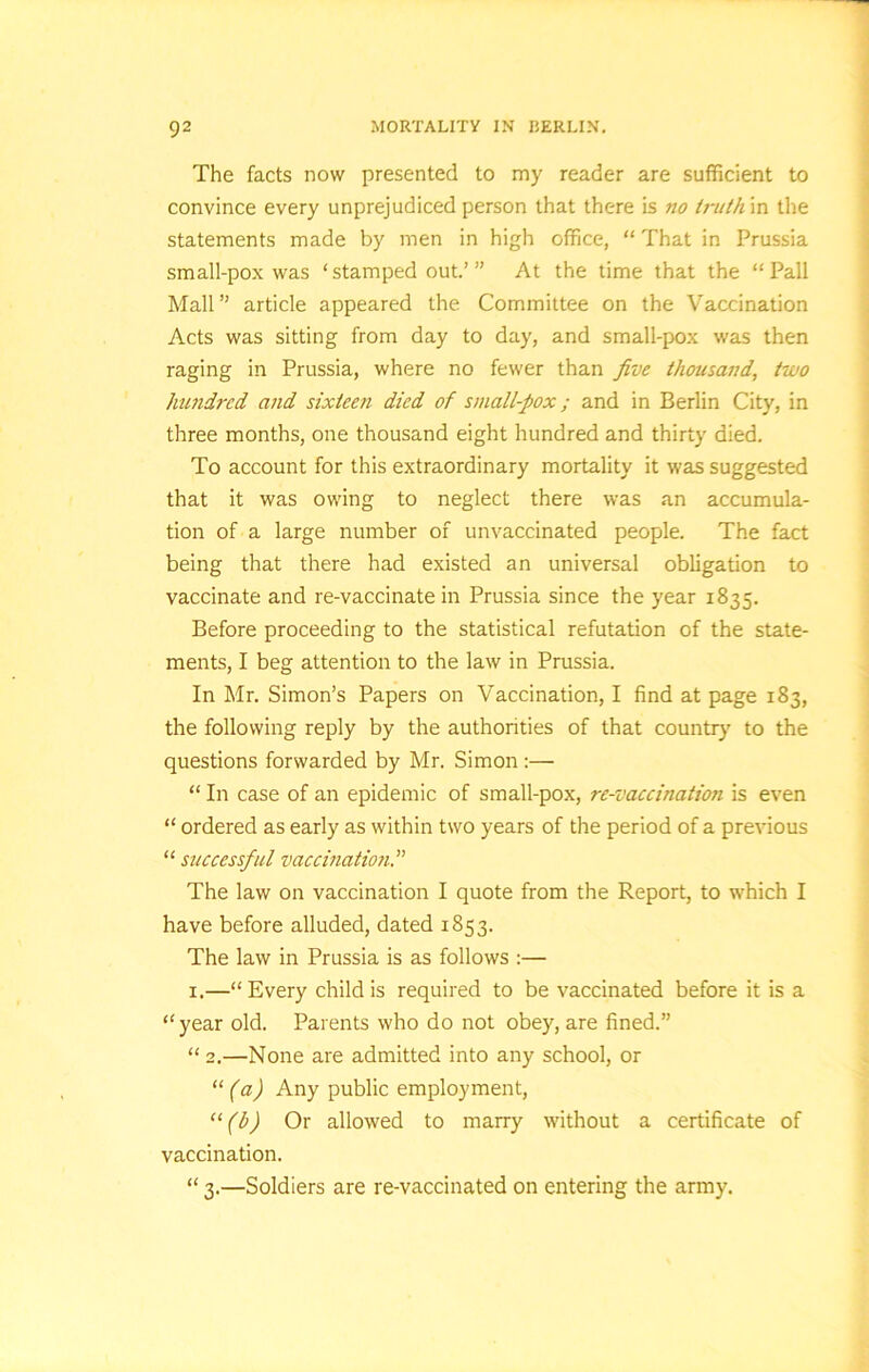 The facts now presented to my reader are sufficient to convince every unprejudiced person that there is no truth in the statements made by men in high office, “ That in Prussia small-pox was ‘stamped out.’” At the time that the “Pall Mall” article appeared the Committee on the Vaccination Acts was sitting from day to day, and small-pox was then raging in Prussia, where no fewer than five thousand, two hundred and sixteen died of small-pox; and in Berlin City, in three months, one thousand eight hundred and thirty died. To account for this extraordinary mortality it was suggested that it was owing to neglect there was an accumula- tion of a large number of unvaccinated people. The fact being that there had existed an universal obligation to vaccinate and re-vaccinate in Prussia since the year 1835. Before proceeding to the statistical refutation of the state- ments, I beg attention to the law in Prussia. In Mr. Simon’s Papers on Vaccination, I find at page 183, the following reply by the authorities of that country to the questions forwarded by Mr. Simon :— “ In case of an epidemic of small-pox, re-vaccination is even “ ordered as early as within two years of the period of a previous “ successful vaccination The law on vaccination I quote from the Report, to which I have before alluded, dated 1853. The law in Prussia is as follows :— 1.—“Every child is required to be vaccinated before it is a “year old. Parents who do not obey, are fined.” “ 2.—None are admitted into any school, or “ (a) Any public employment, “(b) Or allowed to marry without a certificate of vaccination. “ 3.—Soldiers are re-vaccinated on entering the army.