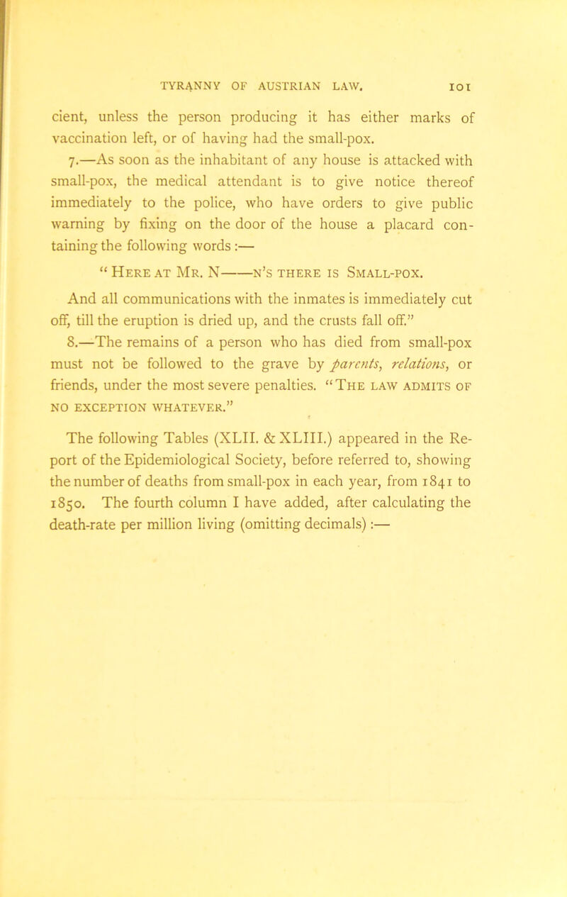 TYRANNY OF AUSTRIAN LAW. IOI cient, unless the person producing it has either marks of vaccination left, or of having had the small-pox. 7. —As soon as the inhabitant of any house is attacked with small-pox, the medical attendant is to give notice thereof immediately to the police, who have orders to give public warning by fixing on the door of the house a placard con- taining the following words :— “ Here at Mr. N n’s there is Small-pox. And all communications with the inmates is immediately cut off, till the eruption is dried up, and the crusts fall off.” 8. —The remains of a person who has died from small-pox must not be followed to the grave by parents, relations, or friends, under the most severe penalties. “The law admits of NO EXCEPTION WHATEVER.” The following Tables (XLII. & XLIII.) appeared in the Re- port of the Epidemiological Society, before referred to, showing the number of deaths from small-pox in each year, from 1841 to 1850. The fourth column I have added, after calculating the death-rate per million living (omitting decimals):—