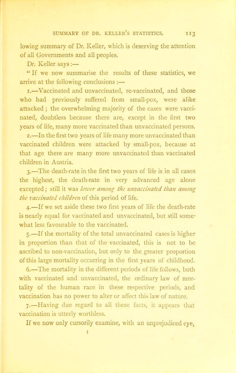 lowing summary of Dr. Keller, which is deserving the attention of all Governments and all peoples. Dr. Keller says:— “ If we now summarise the results of these statistics, we arrive at the following conclusions :— 1. —Vaccinated and unvaccinated, re-vaccinated, and those who had previously suffered from small-pox, were alike attacked ; the overwhelming majority of the cases were vacci- nated, doubtless because there are, except in the first two years of life, many more vaccinated than unvaccinated persons. 2. —In the first two years of life many more unvaccinated than vaccinated children were attacked by small-pox, because at that age there are many more unvaccinated than vaccinated children in Austria. 3. —The death-rate in the first two years of life is in all cases the highest, the death-rate in very advanced age alone excepted; still it was lower among the unvaccinated than among the vaccinated children of this period of life. 4. —If we set aside these two first years of life the death-rate is nearly equal for vaccinated and unvaccinated, but still some- what less favourable to the vaccinated. 5. —If the mortality of the total unvaccinated cases is higher in proportion than that of the vaccinated, this is not to be ascribed to non-vaccination, but only to the greater proportion of this large mortality occurring in the first years of childhood. 6. —The mortality in the different periods of life follows, both with vaccinated and unvaccinated, the ordinary law of mor- tality of the human race in these respective periods, and vaccination has no power to alter or affect this law of nature. 7. —Having due regard to all these facts, it appears that vaccination is utterly worthless. If we now only cursorily examine, with an unprejudiced eye, 1