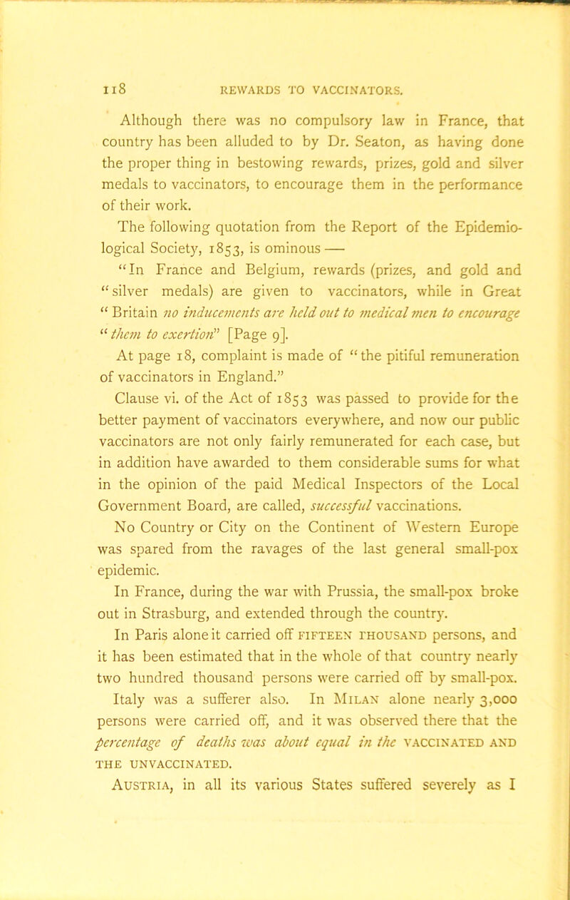 Although there was no compulsory law in France, that country has been alluded to by Dr. Seaton, as having done the proper thing in bestowing rewards, prizes, gold and silver medals to vaccinators, to encourage them in the performance of their work. The following quotation from the Report of the Epidemio- logical Society, 1853, is ominous — “In France and Belgium, rewards (prizes, and gold and “ silver medals) are given to vaccinators, while in Great “ Britain no inducements are held out to medical men to encourage “them to exertion” [Page 9]. At page 18, complaint is made of “the pitiful remuneration of vaccinators in England.” Clause vi. of the Act of 1853 was passed to provide for the better payment of vaccinators everywhere, and now our public vaccinators are not only fairly remunerated for each case, but in addition have awarded to them considerable sums for what in the opinion of the paid Medical Inspectors of the Local Government Board, are called, successful vaccinations. No Country or City on the Continent of Western Europe was spared from the ravages of the last general small-pox epidemic. In France, during the war with Prussia, the small-pox broke out in Strasburg, and extended through the country. In Paris alone it carried off fifteen thousand persons, and it has been estimated that in the whole of that country nearly two hundred thousand persons were carried off by small-pox. Italy was a sufferer also. In Milan alone nearly 3,000 persons were carried off, and it was observed there that the percentage of deaths was about equal in the vaccinated and THE UNVACCINATED. Austria, in all its various States suffered severely as I