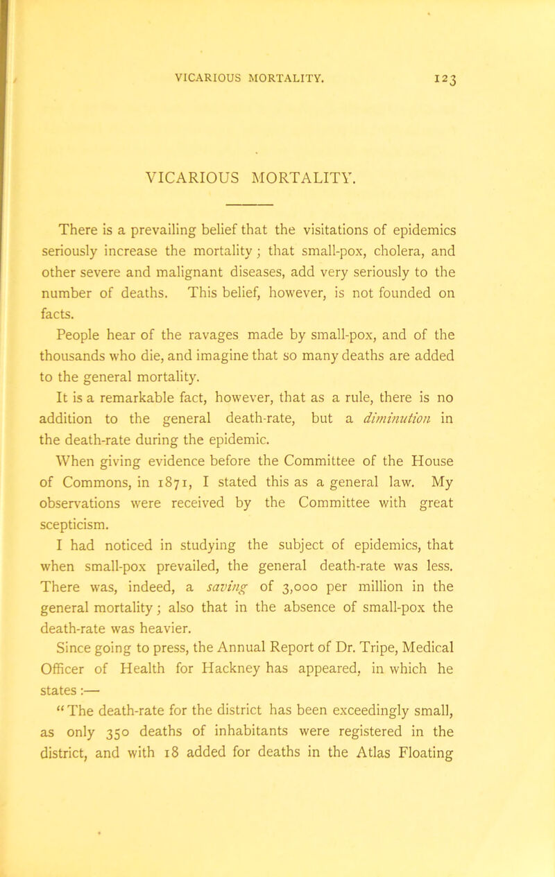 VICARIOUS MORTALITY. There is a prevailing belief that the visitations of epidemics seriously increase the mortality; that small-pox, cholera, and other severe and malignant diseases, add very seriously to the number of deaths. This belief, however, is not founded on facts. People hear of the ravages made by small-pox, and of the thousands who die, and imagine that so many deaths are added to the general mortality. It is a remarkable fact, however, that as a rule, there is no addition to the general death-rate, but a diminution in the death-rate during the epidemic. When giving evidence before the Committee of the House of Commons, in 1871, I stated this as a general law. My observations were received by the Committee with great scepticism. I had noticed in studying the subject of epidemics, that when small-pox prevailed, the general death-rate was less. There was, indeed, a saving of 3,000 per million in the general mortality; also that in the absence of small-pox the death-rate was heavier. Since going to press, the Annual Report of Dr. Tripe, Medical Officer of Health for Hackney has appeared, in which he states:— “ The death-rate for the district has been exceedingly small, as only 350 deaths of inhabitants were registered in the district, and with 18 added for deaths in the Atlas Floating