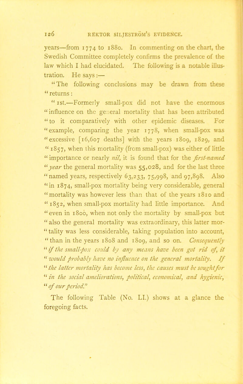 years—from 1774 to 1880. In commenting on the chart, the Swedish Committee completely confirms the prevalence of the law which I had elucidated. The following is a notable illus- tration. He says:— “The following conclusions may be drawn from these “ returns: “ 1st.—Formerly small-pox did not have the enormous “ influence on the general mortality that has been attributed “to it comparatively with other epidemic diseases. For “example, comparing the year 1778, when small-pox was “excessive [16,607 deaths] with the years 1809, 1829, and “ 1857, when this mortality (from small-pox) was either of little “ importance or nearly nil, it is found that for the first-named “year the general mortality was 55,028, and for the last three “named years, respectively 63,233, 75,998, and 97,898. Also “in 1874, small-pox mortality being very considerable, general “mortality was however less than that of the years 1810 and “ 1852, when small-pox mortality had little importance. And “even in 1800, when not only the mortality by small-pox but “ also the general mortality was extraordinary, this latter mor- “ tality was less considerable, taking population into account, “than in the years 1808 and 1809, and so on. Consequently “ if the small-pox could by any means have been got rid of, it “ would probably have no influence on the general mortality. If “ the latter mortality has become less, the causes must be sought for “ in the social ameliorations, political, economical, and hygienic, “ of our period.'’ The following Table (No. LI.) shows at a glance the foregoing facts.