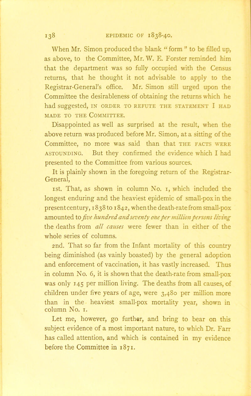 When Mr. Simon produced the blank “ form ” to be filled up, as above, to the Committee, Mr. W. E. Forster reminded him that the department was so fully occupied with the Census returns, that he thought it not advisable to apply to the Registrar-General’s office. Mr. Simon still urged upon the Committee the desirableness of obtaining the returns which he had suggested, in order to refute the statement I had MADE TO THE COMMITTEE. Disappointed as well as surprised at the result, when the above return was produced before Mr. Simon, at a sitting of the Committee, no more was said than that the facts were astounding. But they confirmed the evidence which I had presented to the Committee from various sources. It is plainly shown in the foregoing return of the Registrar- General, 1 st. That, as shown in column No. 1, which included the longest enduring and the heaviest epidemic of small-pox in the present century, 183810 1842, when the death-rate from small-pox amounted to five hundred and seventy one per million persons living the deaths from all causes were fewer than in either of the whole series of columns. 2nd. That so far from the Infant mortality of this country being diminished (as vainly boasted) by the general adoption and enforcement of vaccination, it has vastly increased. Thus in column No. 6, it is shown that the death-rate from small-pox was only 145 per million living. The deaths from all causes, of children under five years of age, were 3,480 per million more than in the heaviest small-pox mortality year, shown in column No. 1. Let me, however, go further, and bring to bear on this subject evidence of a most important nature, to which Dr. Farr has called attention, and which is contained in my evidence before the Committee in 1871.