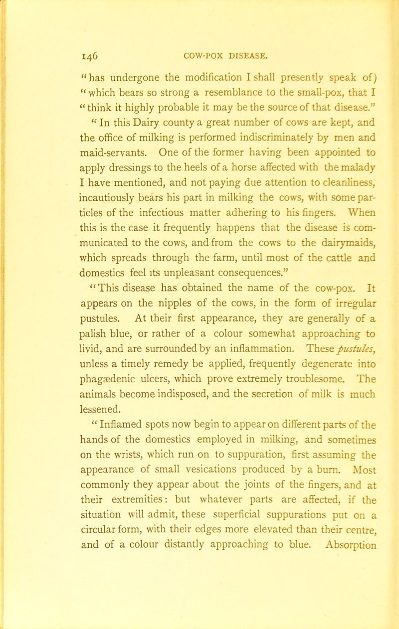 “has undergone the modification I shall presently speak of) “ which bears so strong a resemblance to the small-pox, that I “ think it highly probable it may be the source of that disease.” “ In this Dairy county a great number of cows are kept, and the office of milking is performed indiscriminately by men and maid-servants. One of the former having been appointed to apply dressings to the heels of a horse affected with the malady I have mentioned, and not paying due attention to cleanliness, incautiously bears his part in milking the cows, with some par- ticles of the infectious matter adhering to his fingers. When this is the case it frequently happens that the disease is com- municated to the cows, and from the cows to the dairymaids, which spreads through the farm, until most of the cattle and domestics feel its unpleasant consequences.” “This disease has obtained the name of the cow-pox. It appears on the nipples of the cows, in the form of irregular pustules. At their first appearance, they are generally of a palish blue, or rather of a colour somewhat approaching to livid, and are surrounded by an inflammation. These pustules, unless a timely remedy be applied, frequently degenerate into phagsedenic ulcers, which prove extremely troublesome. The animals become indisposed, and the secretion of milk is much lessened. “ Inflamed spots now begin to appear on different parts of the hands of the domestics employed in milking, and sometimes on the wrists, which run on to suppuration, first assuming the appearance of small vesications produced by a burn. Most commonly they appear about the joints of the fingers, and at their extremities: but whatever parts are affected, if the situation will admit, these superficial suppurations put on a circular form, with their edges more elevated than their centre, and of a colour distantly approaching to blue. Absorption