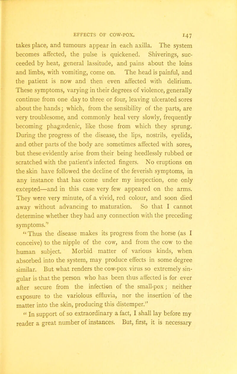 takes place, and tumours appear in each axilla. The system becomes affected, the pulse is quickened. Shiverings, suc- ceeded by heat, general lassitude, and pains about the loins and limbs, with vomiting, come on. The head is painful, and the patient is now and then even affected with delirium. These symptoms, varying in their degrees of violence, generally continue from one day to three or four, leaving ulcerated sores about the hands; which, from the sensibility of the parts, are very troublesome, and commonly heal very slowly, frequently becoming phagedenic, like those from which they sprung. During the progress of the disease, the lips, nostrils, eyelids, and other parts of the body are sometimes affected with sores, but these evidently arise from their being heedlessly rubbed or scratched with the patient’s infected fingers. No eruptions on the skin have followed the decline of the feverish symptoms, in any instance that has come under my inspection, one only excepted—and in this case very few appeared on the arms. They were very minute, of a vivid, red colour, and soon died away without advancing to maturation. So that I cannot determine whether they had any connection with the preceding symptoms.” “Thus the disease makes its progress from the horse (as I conceive) to the nipple of the cow, and from the cow to the human subject. Morbid matter of various kinds, when absorbed into the system, may produce effects in some degree similar. But what renders the cow-pox virus so extremely sin- gular is that the person who has been thus affected is for ever after secure from the infection of the small-pox; neither exposure to the variolous effluvia, nor the insertion of the matter into the skin, producing this distemper.” “ In support of so extraordinary a fact, I shall lay before my reader a great number of instances. But, first, it is necessary