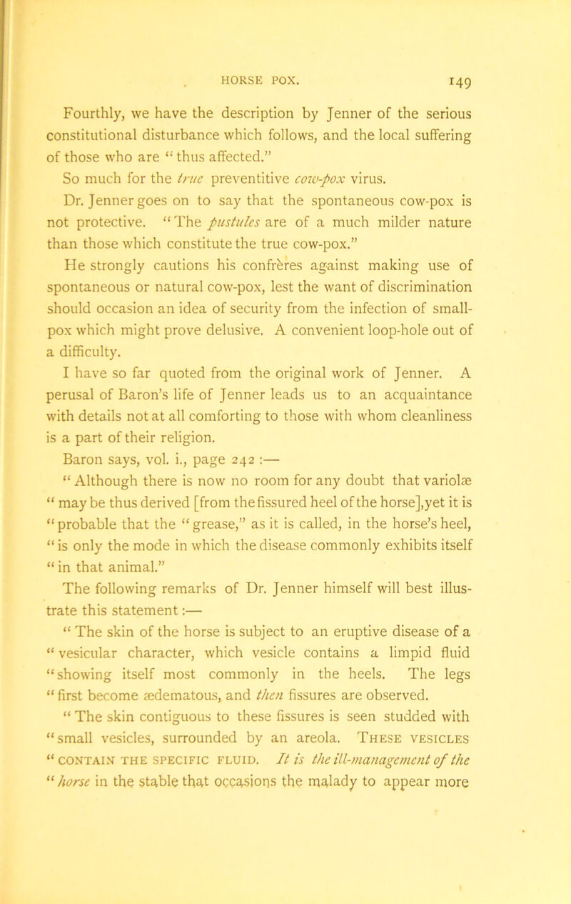 HORSE POX. Fourthly, we have the description by Jenner of the serious constitutional disturbance which follows, and the local suffering of those who are “ thus affected.” So much for the true preventive cow-pox virus. Dr. Jenner goes on to say that the spontaneous cow-pox is not protective. “ The pustules are of a much milder nature than those which constitute the true cow-pox.” He strongly cautions his confreres against making use of spontaneous or natural cow-pox, lest the want of discrimination should occasion an idea of security from the infection of small- pox which might prove delusive. A convenient loop-hole out of a difficulty. I have so far quoted from the original work of Jenner. A perusal of Baron’s life of Jenner leads us to an acquaintance with details not at all comforting to those with whom cleanliness is a part of their religion. Baron says, vol. i., page 242 :— “ Although there is now no room for any doubt that variolae “ may be thus derived [from the fissured heel of the horse],yet it is “probable that the “grease,” as it is called, in the horse’s heel, “ is only the mode in which the disease commonly exhibits itself “ in that animal.” The following remarks of Dr. Jenner himself will best illus- trate this statement:— “ The skin of the horse is subject to an eruptive disease of a “ vesicular character, which vesicle contains a limpid fluid “showing itself most commonly in the heels. The legs “ first become ajdematous, and then fissures are observed. “ The skin contiguous to these fissures is seen studded with “small vesicles, surrounded by an areola. These vesicles “contain the specific fluid. It is the ill-management of the “ horse in the stable that occasions the malady to appear more