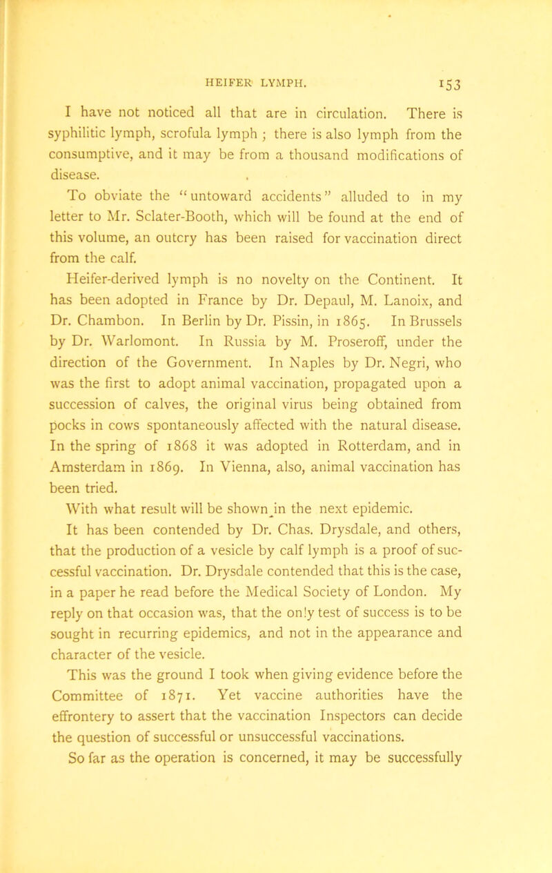 I have not noticed all that are in circulation. There is syphilitic lymph, scrofula lymph ; there is also lymph from the consumptive, and it may be from a thousand modifications of disease. To obviate the “ untoward accidents ” alluded to in my letter to Mr. Sclater-Booth, which will be found at the end of this volume, an outcry has been raised for vaccination direct from the calf. Heifer-derived lymph is no novelty on the Continent. It has been adopted in France by Dr. Depaul, M. Lanoix, and Dr. Chambon. In Berlin by Dr. Pissin, in 1865. In Brussels by Dr. Warlomont. In Russia by M. Proseroff, under the direction of the Government. In Naples by Dr. Negri, who was the first to adopt animal vaccination, propagated upon a succession of calves, the original virus being obtained from pocks in cows spontaneously affected with the natural disease. In the spring of 1868 it was adopted in Rotterdam, and in Amsterdam in 1869. In Vienna, also, animal vaccination has been tried. With what result will be shown in the next epidemic. It has been contended by Dr. Chas. Drysdale, and others, that the production of a vesicle by calf lymph is a proof of suc- cessful vaccination. Dr. Drysdale contended that this is the case, in a paper he read before the Medical Society of London. My reply on that occasion was, that the only test of success is to be sought in recurring epidemics, and not in the appearance and character of the vesicle. This was the ground I took when giving evidence before the Committee of 1871. Yet vaccine authorities have the effrontery to assert that the vaccination Inspectors can decide the question of successful or unsuccessful vaccinations. So far as the operation is concerned, it may be successfully