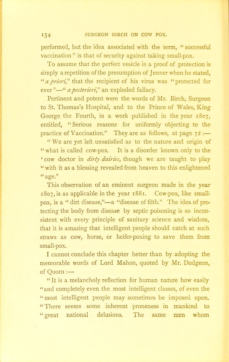 performed, but the idea associated with the term,  successful vaccination ” is that of security against taking small-pox. To assume that the perfect vesicle is a proof of protection is simply a repetition of the presumption of Jenner when he stated, “ a priori,” that the recipient of his virus was protected for ever ”—“ a posteriori,” an exploded fallacy. Pertinent and potent were the words of Mr. Birch, Surgeon to St. Thomas’s Hospital, and to the Prince of Wales, King George the Fourth, in a work published in the year 1807, entitled, “ Serious reasons for uniformly objecting to the practice of Vaccination.” They are as follows, at page 72 :— “ We are yet left unsatisfied as to the nature and origin of “ what is called cow-pox. It is a disorder known only to the ‘ cow doctor in dirty dairies, though we are taught to play “ with it as a blessing revealed from heaven to this enlightened age.” This observation of an eminent surgeon made in the year 1807, is as applicable in the year 1881. Cow-pox, like small- pox, is a  dirt disease,”—a “disease of filth.” The idea of pro- tecting the body from disease by septic poisoning is so incon- sistent with every principle of sanitary science and wisdom, that it is amazing that intelligent people should catch at such straws as cow, horse, or heifer-poxing to save them from small-pox. I cannot conclude this chapter better than by adopting the memorable words of Lord Mahon, quoted by Mr. Dudgeon, of Quorn:—  It is a melancholy reflection for human nature how easily and completely even the most intelligent classes, of even the most intelligent people may sometimes be imposed upon. “ There seems some inherent proneness in mankind to “ great national delusions. The same men whom