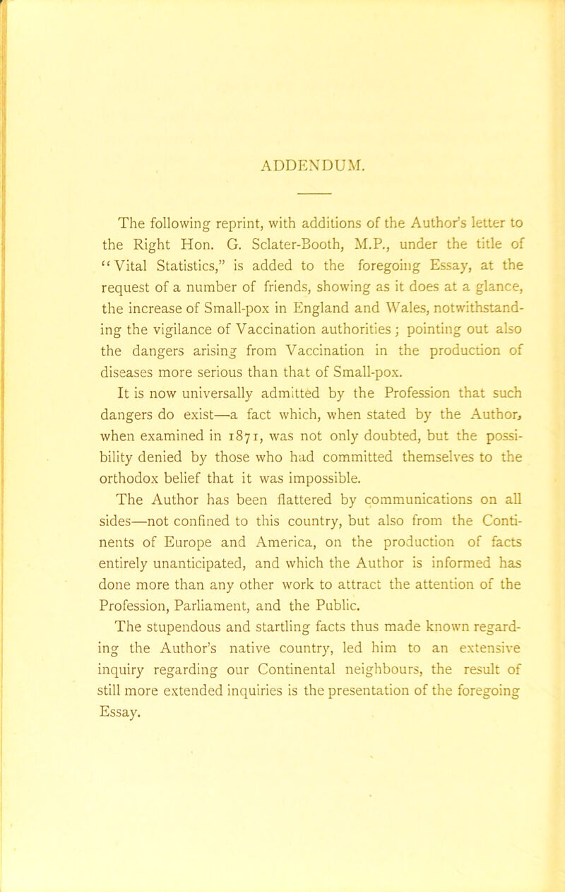 ADDENDUM. The following reprint, with additions of the Author’s letter to the Right Hon. G. Sclater-Booth, M.P., under the title of “Vital Statistics,” is added to the foregoing Essay, at the request of a number of friends, showing as it does at a glance, the increase of Small-pox in England and Wales, notwithstand- ing the vigilance of Vaccination authorities ; pointing out also the dangers arising from Vaccination in the production of diseases more serious than that of Small-pox. It is now universally admitted by the Profession that such dangers do exist—a fact which, when stated by the Author* when examined in 1871, was not only doubted, but the possi- bility denied by those who had committed themselves to the orthodox belief that it was impossible. The Author has been flattered by communications on all sides—not confined to this country, but also from the Conti- nents of Europe and America, on the production of facts entirely unanticipated, and which the Author is informed has done more than any other work to attract the attention of the Profession, Parliament, and the Public. The stupendous and startling facts thus made known regard- ing the Author’s native country, led him to an extensive inquiry regarding our Continental neighbours, the result of still more extended inquiries is the presentation of the foregoing Essay.