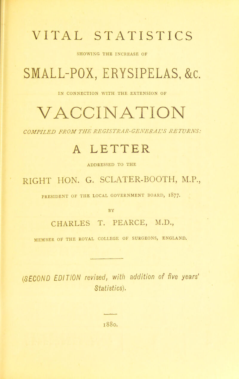 VITAL STATISTICS showing; the increase of SMALL-POX, ERYSIPELAS, &c. IN CONNECTION WITH THE EXTENSION OF VACCINATION COMPILED FROM THE REGISTRAR-GENERAL'S RETURNS: A LETTER ADDRESSED TO THE RIGHT HON. G. SCLATER-BOOTH, M.P., PRESIDENT OF THE LOCAL GOVERNMENT BOARD, 1877. BY CHARLES T. PEARCE, M.D., MEMBER OF THE ROYAL COLLEGE OF SURGEONS, ENGLAND. (SECOND EDITION revised, with addition of five years' Statistics). 1880.