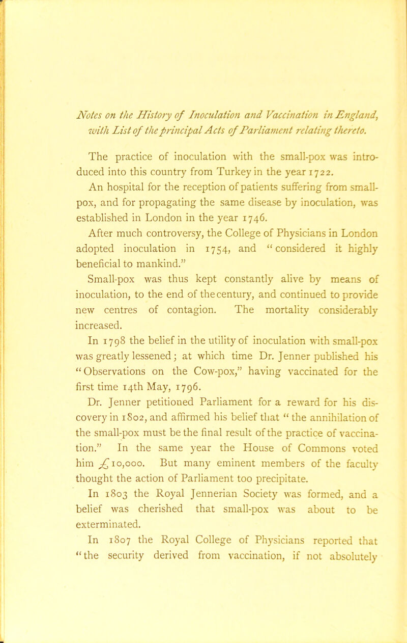 Notes on the History of Inoculatio?i and Vaccination in England, with List of the principal Acts of Parliament relating thereto. The practice of inoculation with the small-pox was intro- duced into this country from Turkey in the year 1722. An hospital for the reception of patients suffering from small- pox, and for propagating the same disease by inoculation, was established in London in the year 1746. After much controversy, the College of Physicians in London adopted inoculation in 1754, and “considered it highly beneficial to mankind.” Small-pox was thus kept constantly alive by means of inoculation, to the end of the century, and continued to provide new centres of contagion. The mortality considerably increased. In 1798 the belief in the utility of inoculation with small-pox was greatly lessened; at which time Dr. Jenner published his “Observations on the Cow-pox,” having vaccinated for the first time 14th May, 1796. Dr. Jenner petitioned Parliament for a reward for his dis- covery in 1S02, and affirmed his belief that “ the annihilation of the small-pox must be the final result of the practice of vaccina- tion.” In the same year the House of Commons voted him 10,000. But many eminent members of the faculty thought the action of Parliament too precipitate. In 1803 the Royal Jennerian Society was formed, and a belief was cherished that small-pox was about to be exterminated. In 1807 the Royal College of Physicians reported that “the security derived from vaccination, if not absolutely