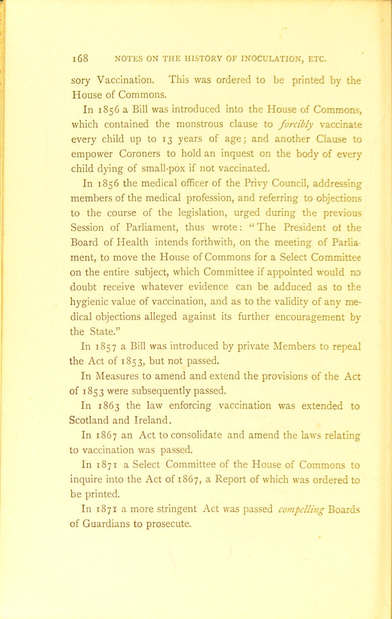 sory Vaccination. This was ordered to be printed by the House of Commons. In 1856 a Bill was introduced into the House of Commons, which contained the monstrous clause to forcibly vaccinate every child up to 13 years of age; and another Clause to empower Coroners to hold an inquest on the body of every child dying of small-pox if not vaccinated. In 1856 the medical officer of the Privy Council, addressing members of the medical profession, and referring to objections to the course of the legislation, urged during the previous Session of Parliament, thus wrote: “ The President ot the Board of Health intends forthwith, on the meeting of Parlia- ment, to move the House of Commons for a Select Committee on the entire subject, which Committee if appointed would no doubt receive whatever evidence can be adduced as to the hygienic value of vaccination, and as to the validity of any me- dical objections alleged against its further encouragement by the State.” In 1857 a Bill was introduced by private Members to repeal the Act of 1853, but not passed. In Measures to amend and extend the provisions of the Act of 1853 were subsequently passed. In 1863 the law enforcing vaccination was extended to Scotland and Ireland. In 1867 an Act to consolidate and amend the laws relating to vaccination was passed. In 1871 a Select Committee of the House of Commons to inquire into the Act of 1867, a Report of which was ordered to be printed. In 1871 a more stringent Act was passed compelling Boards of Guardians to prosecute.