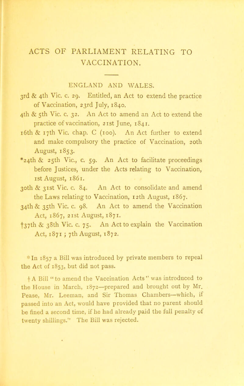 ACTS OF PARLIAMENT RELATING TO VACCINATION. ENGLAND AND WALES. 3rd & 4th Vic. c. 29. Entitled, an Act to extend the practice of Vaccination, 23rd July, 1840. 4th & 5th Vic. c. 32. An Act to amend an Act to extend the practice of vaccination, 21st June, 1841. 16th & 17th Vic. chap. C (100). An Act further to extend and make compulsory the practice of Vaccination, 20th August, 1853. •24th & 25th Vic., c. 59. An Act to facilitate proceedings before Justices, under the Acts relating to Vaccination, 1 st August, 186 x. 30th & 31st Vic. c. 84. An Act to consolidate and amend the Laws relating to Vaccination, 12th August, 1867. 34th & 35th Vic. c. 98. An Act to amend the Vaccination Act, 1867, 21st August, 1871. f37th & 38th Vic. c. 75. An Act to explain the Vaccination Act, 1871 ; 7th August, 1872. *In 1857 a Bill was introduced by private members to repeal the Act of 1853, but did not pass. \ A Bill “to amend the Vaccination Acts’’ was introduced to the House in March, 1872—prepared and brought out by Mr. Pease, Mr. Leeman, and Sir Thomas Chambers—which, if passed into an Act, would have provided that no parent should be fined a second time, if he had already paid the full penalty of twenty shillings.” The Bill was rejected.