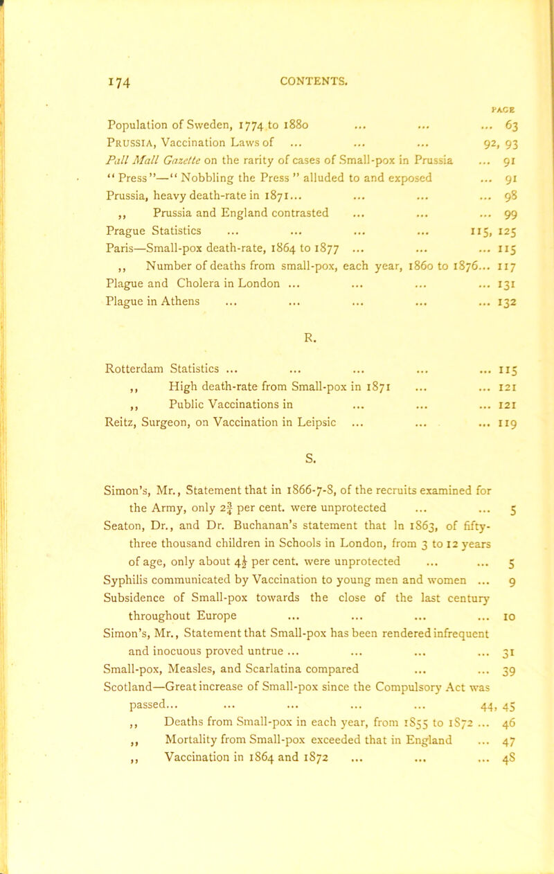 Population of Sweden, 1774 to 1880 ... ... ... 63 Prussia, Vaccination Laws of ... ... ... 92, 93 Pall Mall Gazette on the rarity of cases of Small-pox in Prussia ... 91 “ Press”—“ Nobbling the Press ” alluded to and exposed ... 91 Prussia, heavy death-rate in 1871... ... ... ... 98 ,, Prussia and England contrasted ... ... ... 99 Prague Statistics ... ... ... ... 115, 125 Paris—Small-pox death-rate, 1864 to 1877 ... ... ... 115 ,, Number of deaths from small-pox, each year, i860 to 1876... 117 Plague and Cholera in London ... ... ... ... 131 Plague in Athens ... ... ... ... ... 132 R. Rotterdam Statistics ... ... ... ... ... 115 ,, High death-rate from Small-pox in 1871 ... ... 121 ,, Public Vaccinations in ... ... ... 121 Reitz, Surgeon, on Vaccination in Leipsic ... ... ... 119 S. Simon’s, Mr., Statement that in 1866-7-8, of the recruits examined for the Army, only 2| per cent, were unprotected ... ... 5 Seaton, Dr., and Dr. Buchanan’s statement that In 1863, of fifty- three thousand children in Schools in London, from 3 to 12 years of age, only about 4^ per cent, were unprotected ... ... 5 Syphilis communicated by Vaccination to young men and women ... 9 Subsidence of Small-pox towards the close of the last century throughout Europe ... ... ... ... 10 Simon’s, Mr., Statement that Small-pox has been rendered infrequent and inocuous proved untrue ... ... ... ... 31 Small-pox, Measles, and Scarlatina compared ... ... 39 Scotland—Great increase of Small-pox since the Compulsory Act was passed... ... ... ... ... 44, 45 ,, Deaths from Small-pox in each year, from 1S55 to 1S72 ... 46 ,, Mortality from Small-pox exceeded that in England ... 47 ,, Vaccination in 1864 and 1872 ... ... ... 4S