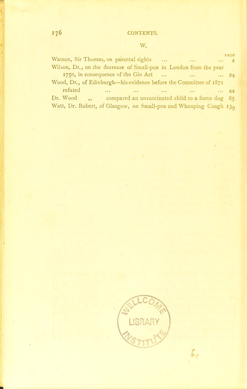 W. PAGE Watson, Sir Thomas, on parental rights ... ... ... 4 Wilson, Dr., on the decrease of Small-pox in London from the year 1750, in consequence of the Gin Act ... ... ... 24 Wood, Dr., of Edinburgh—his evidence before the Committee of 1871 refuted ... ... ... ... ... 44 Dr. Wood ,, compared an unvaccinated child to a fierce dog 65 Watt, Dr. Robert, of Glasgow, on Small-pox and Whooping Cough 13^