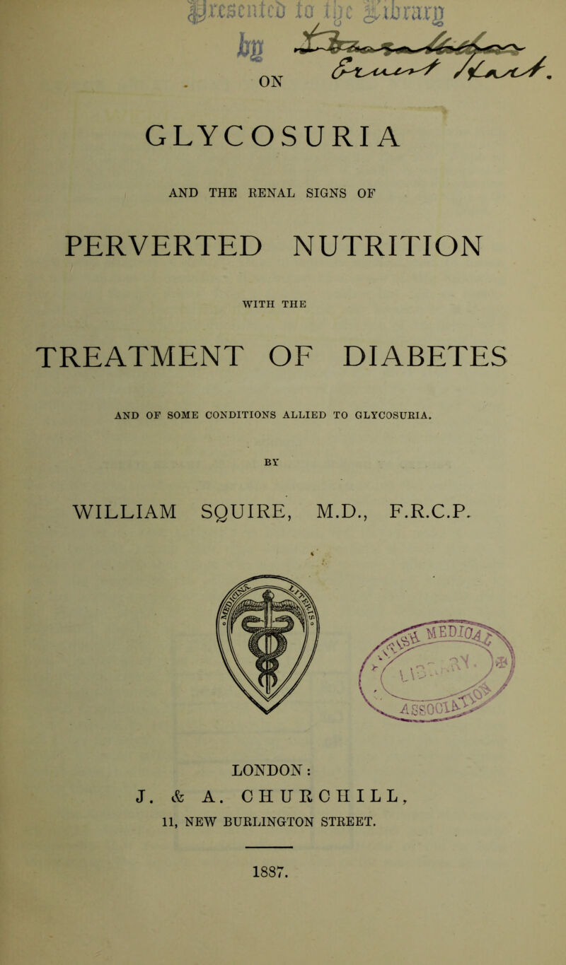 GLYCOSURIA AND THE RENAL SIGNS OF PERVERTED NUTRITION WITH THE TREATMENT OF DIABETES AND OF SOME CONDITIONS ALLIED TO GLYCOSURIA. WILLIAM SQUIRE, M.D., F.R.C.P. LONDON: J. & A. CHURCHILL, 11, NEW BURLINGTON STREET. 1887.