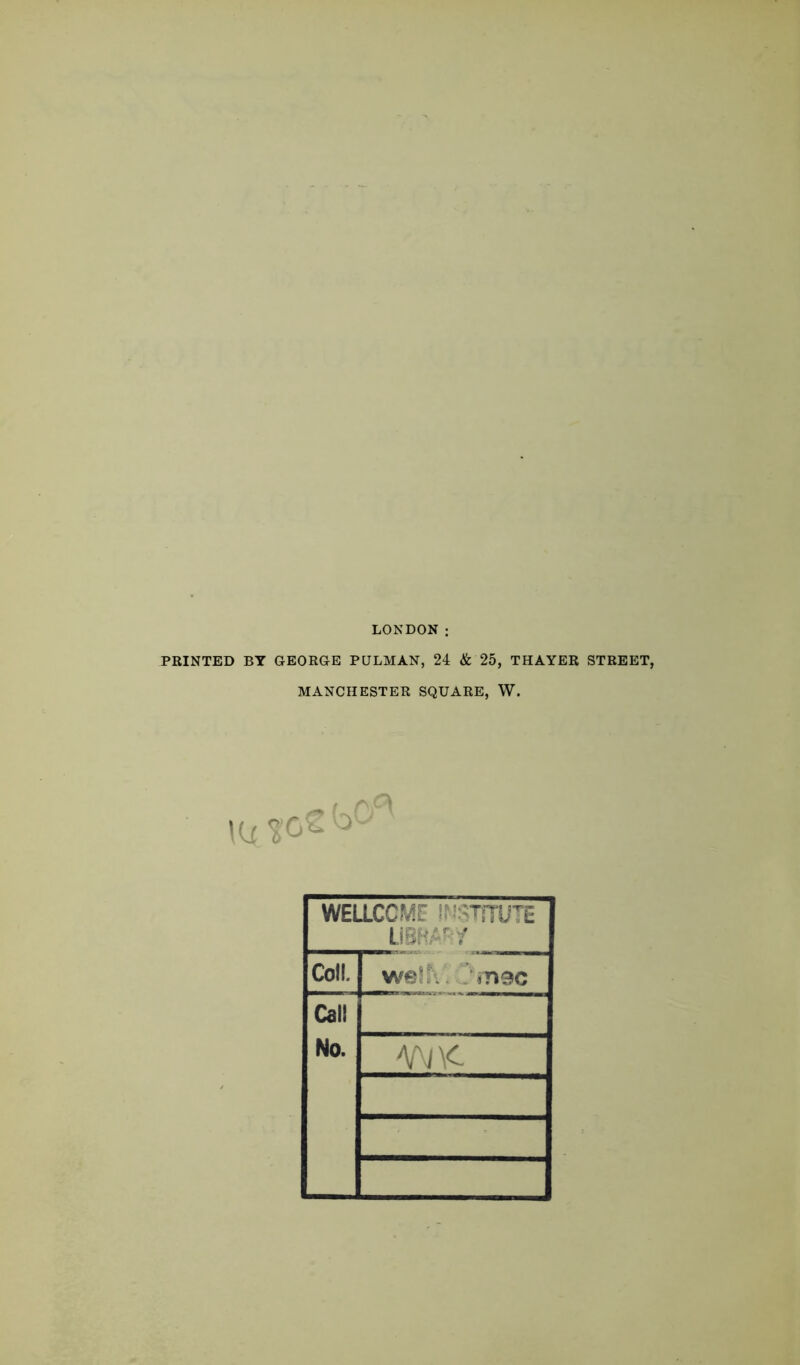 LONDON : PRINTED BY GEORGE PULMAN, 24 & 25, THAYER STREET, MANCHESTER SQUARE, W. Kx*Oe WELLCOME ifWTiTUTE im^i Coll. we!!V. ifisc Call No. AA/\C