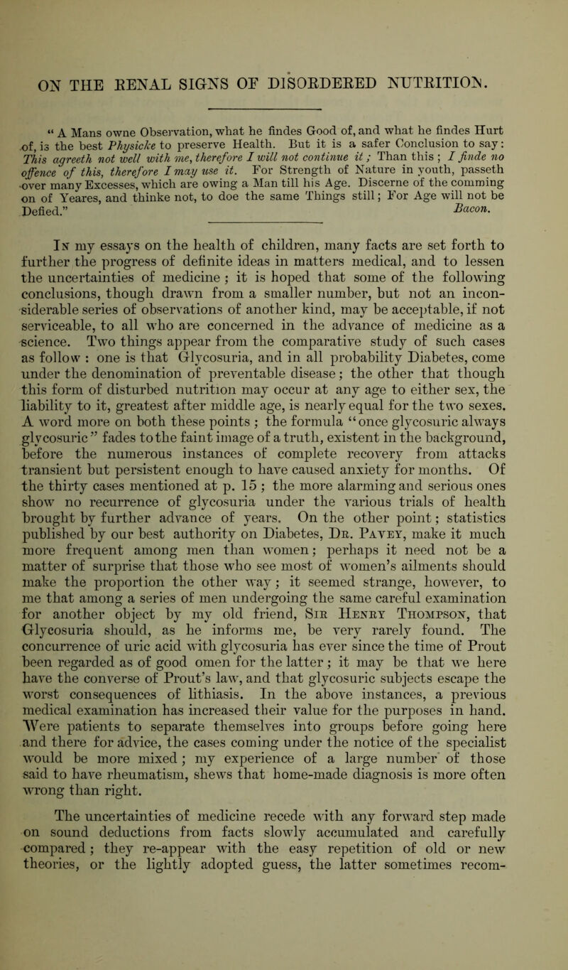 ON THE RENAL SIGNS OF DISORDERED NUTRITION. “ A Mans owne Observation, what he Andes Good of, and what he Andes Hurt .of, is the best Physic Ice to preserve Health. But it is a safer Conclusion to say: This agreeth not well with me, therefore I will not continue it ; Than this ; I finde no offence of this, therefore I may use it. For Strength of Nature in youth, passeth .over many Excesses, which are owing a Man till his Age. Discerne of the comming on of Yeares, and thinke not, to doe the same Things still; For Age will not be DeAed.” Bacon. In my essays on the health of children, many facts are set forth to further the progress of definite ideas in matters medical, and to lessen the uncertainties of medicine ; it is hoped that some of the following conclusions, though drawn from a smaller number, but not an incon- siderable series of observations of another kind, may be acceptable, if not serviceable, to all who are concerned in the advance of medicine as a science. Two things appear from the comparative study of such cases as follow : one is that Glycosuria, and in all probability Diabetes, come under the denomination of preventable disease; the other that though this form of disturbed nutrition may occur at any age to either sex, the liability to it, greatest after middle age, is nearly equal for the two sexes. A word more on both these points ; the formula “once glycosuric always glycosuric ” fades to the faint image of a truth, existent in the background, before the numerous instances of complete recovery from attacks transient but persistent enough to have caused anxiety for months. Of the thirty cases mentioned at p. 15 ; the more alarming and serious ones show no recurrence of glycosuria under the various trials of health brought by further advance of years. On the other point; statistics published by our best authority on Diabetes, Dr. Payey, make it much more frequent among men than women; perhaps it need not be a matter of surprise that those who see most of women’s ailments should make the proportion the other way; it seemed strange, however, to me that among a series of men undergoing the same careful examination for another object by my old friend, Sir Henry Thompson, that Glycosuria should, as he informs me, be very rarely found. The concurrence of uric acid with glycosuria has ever since the time of Prout been regarded as of good omen for the latter; it may be that we here have the converse of Prout’s law, and that glycosuric subjects escape the worst consequences of lithiasis. In the above instances, a previous medical examination has increased their value for the purposes in hand. Were patients to separate themselves into groups before going here and there for advice, the cases coming under the notice of the specialist would be more mixed; my experience of a large number of those said to have rheumatism, shews that home-made diagnosis is more often wrong than right. The uncertainties of medicine recede with any forward step made on sound deductions from facts slowly accumulated and carefully compared; they re-appear with the easy repetition of old or new theories, or the lightly adopted guess, the latter sometimes recom-