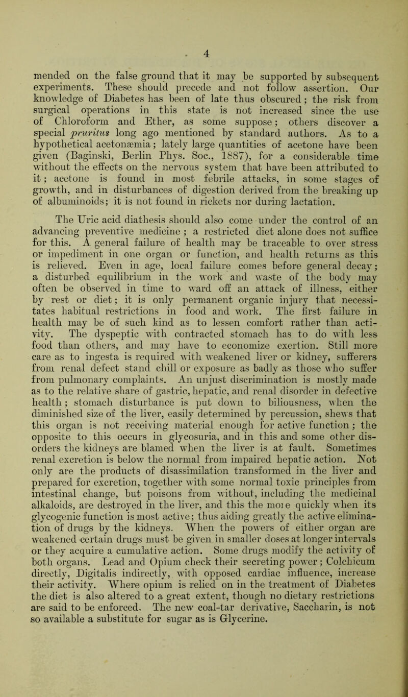 mended on the false ground that it may be supported by subsequent experiments. These should precede and not follow assertion. Our knowledge of Diabetes has been of late thus obscured; the risk from surgical operations in this state is not increased since the use of Chloroform and Ether, as some suppose; others discover a special pruritus long ago mentioned by standard authors. As to a hypothetical acetonaemia; lately large quantities of acetone have been given (Baginski, Berlin Phys. Soc., 1887), for a considerable time without the effects on the nervous system that have been attributed to it; acetone is found in most febrile attacks, in some stages of growth, and in disturbances of digestion derived from the breaking up of albuminoids; it is not found in rickets nor during lactation. The Uric acid diathesis should also come under the control of an advancing preventive medicine ; a restricted diet alone does not suffice for this. A general failure of health may be traceable to over stress or impediment in one organ or function, and health returns as this is relieved. Even in age, local failure comes before general decay; a disturbed equilibrium in the work and waste of the body may often be observed in time to ward off an attack of illness, either by rest or diet; it is only permanent organic injury that necessi- tates habitual restrictions in food and work. The first failure in health may be of such kind as to lessen comfort rather than acti- vity. The dyspeptic with contracted stomach has to do with less food than others, and may have to economize exertion. Still more care as to ingesta is required with weakened liver or kidney, sufferers from renal defect stand chill or exposure as badly as those who suffer from pulmonary complaints. An unjust discrimination is mostly made as to the relative share of gastric, hepatic, and renal disorder in defective health; stomach disturbance is put down to biliousness, when the diminished size of the liver, easily determined by percussion, shews that this organ is not receiving material enough for active function; the opposite to this occurs in glycosuria, and in this and some other dis- orders the kidneys are blamed when the liver is at fault. Sometimes renal excretion is below the normal from impaired hepatic action. ISTot only are the products of disassimilation transformed in the liver and prepared for excretion, together with some normal toxic principles from intestinal change, but poisons from without, including the medicinal alkaloids, are destroyed in the liver, and this the ruoi e quickly when its glycogenic function is most active; thus aiding greatly the active elimina- tion of drugs by the kidneys. When the powers of either organ are weakened certain drugs must be given in smaller doses at longer intervals or they acquire a cumulative action. Some drugs modify the activity of both organs. Lead and Opium check their secreting power; Colchicum directly, Digitalis indirectly, with opposed cardiac influence, increase their activity. Where opium is relied on in the treatment of Diabetes the diet is also altered to a great extent, though no dietary restrictions are said to be enforced. The new coal-tar derivative, Saccharin, is not so available a substitute for sugar as is Glycerine.
