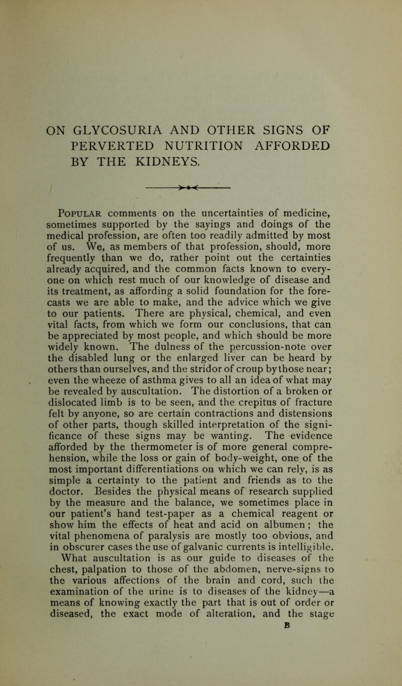 ON GLYCOSURIA AND OTHER SIGNS OF PERVERTED NUTRITION AFFORDED BY THE KIDNEYS. >-♦-< — Popular comments on the uncertainties of medicine, sometimes supported by the sayings and doings of the medical profession, are often too readily admitted by most of us. We, as members of that profession, should, more frequently than we do, rather point out the certainties already acquired, and the common facts known to every- one on which rest much of our knowledge of disease and its treatment, as affording a solid foundation for the fore- casts we are able to make, and the advice which we give to our patients. There are physical, chemical, and even vital facts, from which we form our conclusions, that can be appreciated by most people, and which should be more widely known. The dulness of the percussion-note over the disabled lung or the enlarged liver can be heard by others than ourselves, and the stridor of croup by those near; even the wheeze of asthma gives to all an idea of what may be revealed by auscultation. The distortion of a broken or dislocated limb is to be seen, and the crepitus of fracture felt by anyone, so are certain contractions and distensions of other parts, though skilled interpretation of the signi- ficance of these signs may be wanting. The evidence afforded by the thermometer is of more general compre- hension, while the loss or gain of body-weight, one of the most important differentiations on which we can rely, is as simple a certainty to the patient and friends as to the doctor. Besides the physical means of research supplied by the measure and the balance, we sometimes place in our patient’s hand test-paper as a chemical reagent or show him the effects of heat and acid on albumen ; the vital phenomena of paralysis are mostly too obvious, and in obscurer cases the use of galvanic currents is intelligible. What auscultation is as our guide to diseases of the chest, palpation to those of the abdomen, nerve-signs to the various affections of the brain and cord, such the examination of the urine is to diseases of the kidney—a means of knowing exactly the part that is out of order or diseased, the exact mode of alteration, and the stage B
