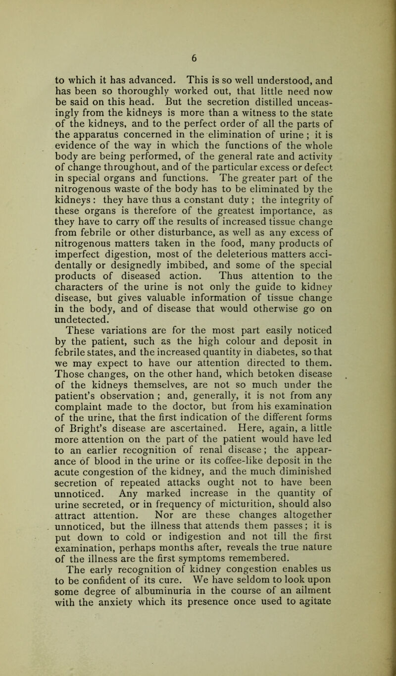 to which it has advanced. This is so well understood, and has been so thoroughly worked out, that little need now be said on this head. But the secretion distilled unceas- ingly from the kidneys is more than a witness to the state of the kidneys, and to the perfect order of all the parts of the apparatus concerned in the elimination of urine ; it is evidence of the way in which the functions of the whole body are being performed, of the general rate and activity of change throughout, and of the particular excess or defect in special organs and functions. The greater part of the nitrogenous waste of the body has to be eliminated by the kidneys : they have thus a constant duty ; the integrity of these organs is therefore of the greatest importance, as they have to carry off the results of increased tissue change from febrile or other disturbance, as well as any excess of nitrogenous matters taken in the food, many products of imperfect digestion, most of the deleterious matters acci- dentally or designedly imbibed, and some of the special products of diseased action. Thus attention to the characters of the urine is not only the guide to kidney disease, but gives valuable information of tissue change in the body, and of disease that would otherwise go on undetected. These variations are for the most part easily noticed by the patient, such as the high colour and deposit in febrile states, and the increased quantity in diabetes, so that we may expect to have our attention directed to them. Those changes, on the other hand, which betoken disease of the kidneys themselves, are not so much under the patient’s observation ; and, generally, it is not from any complaint made to the doctor, but from his examination of the urine, that the first indication of the different forms of Bright’s disease are ascertained. Here, again, a little more attention on the part of the patient would have led to an earlier recognition of renal disease; the appear- ance of blood in the urine or its coffee-like deposit in the acute congestion of the kidney, and the much diminished secretion of repeated attacks ought not to have been unnoticed. Any marked increase in the quantity of urine secreted, or in frequency of micturition, should also attract attention. Nor are these changes altogether unnoticed, but the illness that attends them passes; it is put down to cold or indigestion and not till the first examination, perhaps months after, reveals the true nature of the illness are the first symptoms remembered. The early recognition of kidney congestion enables us to be confident of its cure. We have seldom to look upon some degree of albuminuria in the course of an ailment with the anxiety which its presence once used to agitate