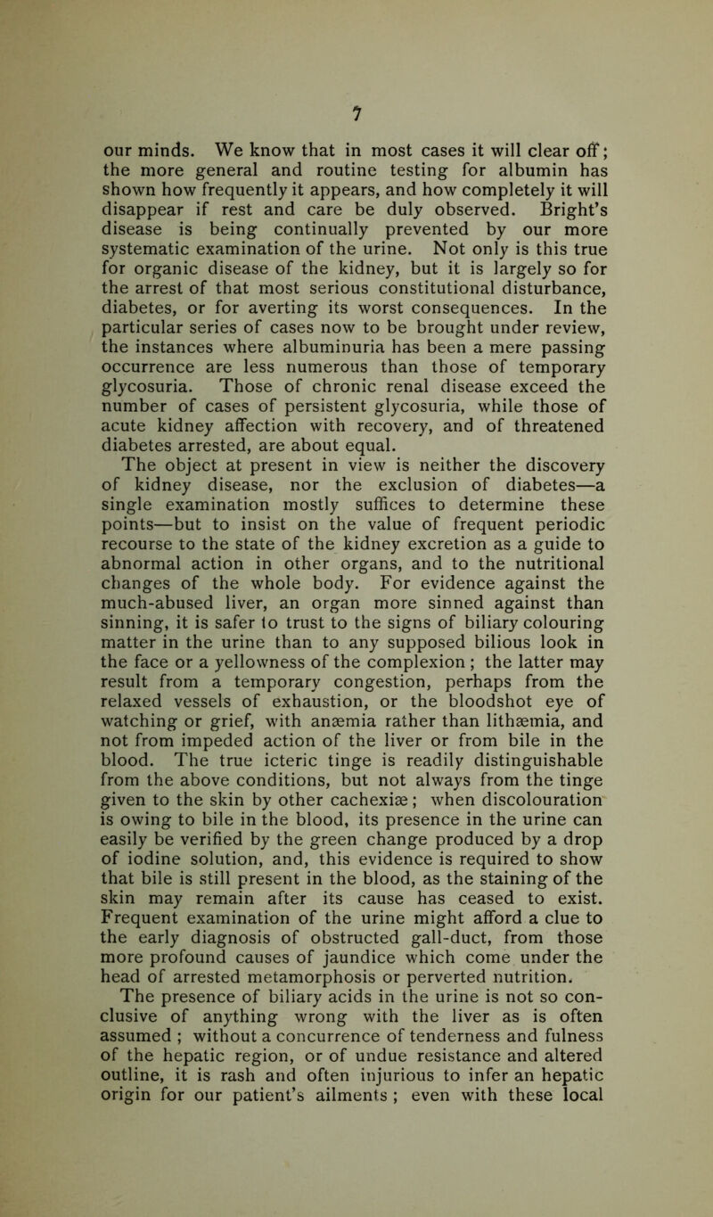 our minds. We know that in most cases it will clear off; the more general and routine testing for albumin has shown how frequently it appears, and how completely it will disappear if rest and care be duly observed. Bright’s disease is being continually prevented by our more systematic examination of the urine. Not only is this true for organic disease of the kidney, but it is largely so for the arrest of that most serious constitutional disturbance, diabetes, or for averting its worst consequences. In the particular series of cases now to be brought under review, the instances where albuminuria has been a mere passing occurrence are less numerous than those of temporary glycosuria. Those of chronic renal disease exceed the number of cases of persistent glycosuria, while those of acute kidney affection with recovery, and of threatened diabetes arrested, are about equal. The object at present in view is neither the discovery of kidney disease, nor the exclusion of diabetes—a single examination mostly suffices to determine these points—but to insist on the value of frequent periodic recourse to the state of the kidney excretion as a guide to abnormal action in other organs, and to the nutritional changes of the whole body. For evidence against the much-abused liver, an organ more sinned against than sinning, it is safer to trust to the signs of biliary colouring matter in the urine than to any supposed bilious look in the face or a yellowness of the complexion; the latter may result from a temporary congestion, perhaps from the relaxed vessels of exhaustion, or the bloodshot eye of watching or grief, with anaemia rather than lithaemia, and not from impeded action of the liver or from bile in the blood. The true icteric tinge is readily distinguishable from the above conditions, but not always from the tinge given to the skin by other cachexiae; when discolouration is owing to bile in the blood, its presence in the urine can easily be verified by the green change produced by a drop of iodine solution, and, this evidence is required to show that bile is still present in the blood, as the staining of the skin may remain after its cause has ceased to exist. Frequent examination of the urine might afford a clue to the early diagnosis of obstructed gall-duct, from those more profound causes of jaundice which come under the head of arrested metamorphosis or perverted nutrition. The presence of biliary acids in the urine is not so con- clusive of anything wrong with the liver as is often assumed ; without a concurrence of tenderness and fulness of the hepatic region, or of undue resistance and altered outline, it is rash and often injurious to infer an hepatic origin for our patient’s ailments ; even with these local