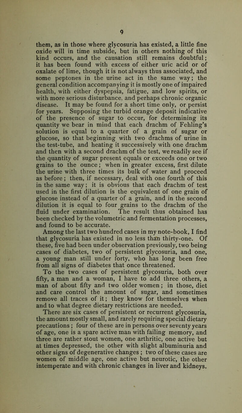 them, as in those where glycosuria has existed, a little fine oxide will in time subside, but in others nothing of this kind occurs, and the causation still remains doubtful; it has been found with excess of either uric acid or of oxalate of lime, though it is not always thus associated, and some peptones in the urine act in the same way; the general condition accompanying it is mostly one of impaired health, with either dyspepsia, fatigue, and low spirits, or with more serious disturbance, and perhaps chronic organic disease. It may be found for a short time only, or persist for years. Supposing the turbid orange deposit indicative of the presence of sugar to occur, for determining its quantity we bear in mind that each drachm of Fehling’s solution is equal to a quarter of a grain of sugar or glucose, so that beginning with two drachms of urine in the test-tube, and heating it successively with one drachm and then with a second drachm of the test, we readily see if the quantity of sugar present equals or exceeds one or two grains to the ounce; when in greater excess, first dilute the urine with three times its bulk of water and proceed as before; then, if necessary, deal with one fourth of this in the same way; it is obvious that each drachm of test used in the first dilution is the equivalent of one grain of glucose instead of a quarter of a grain, and in the second dilution it is equal to four grains to the drachm of the fluid under examination. The result thus obtained has been checked by the volumetric and fermentation processes, and found to be accurate. Among the last two hundred cases in my note-book, I find that glycosuria has existed in no less than thirty-one. Of these, five had been under observation previously, two being cases of diabetes, two of persistent glycosuria, and one, a young man still under forty, who has long been free from all signs of diabetes that once threatened. To the two cases of persistent glycosuria, both over fifty, a man and a woman, I have to add three others, a man of about fifty and two older women; in those, diet and care control the amount of sugar, and sometimes remove all traces of it; they know for themselves when and to what degree dietary restrictions are needed. There are six cases of persistent or recurrent glycosuria, the amount mostly small, and rarely requiring special dietary precautions ; four of these are in persons over seventy years of age, one is a spare active man with failing memory, and three are rather stout women, one arthritic, one active but at times depressed, the other with slight albuminuria and other signs of degenerative changes ; two of these cases are women of middle age, one active but neurotic, the other intemperate and with chronic changes in liver and kidneys.