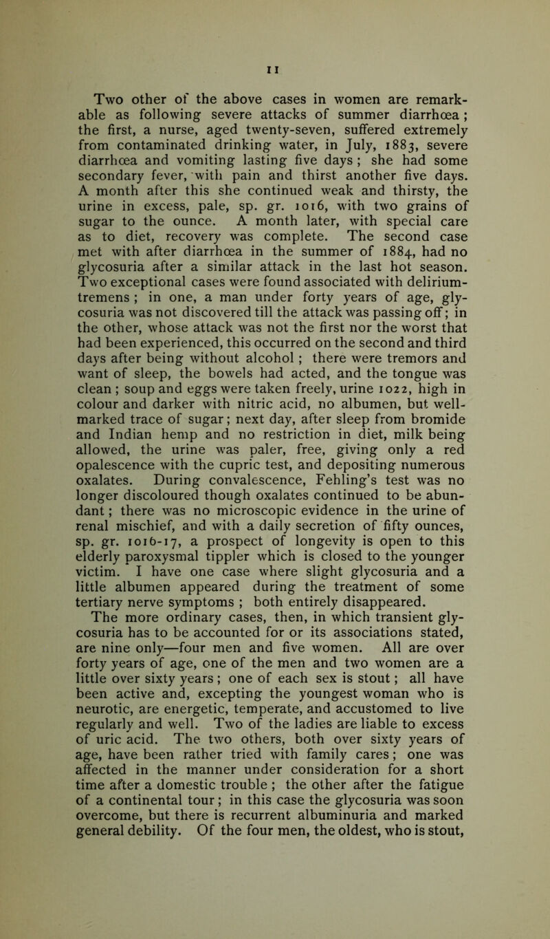 able as following severe attacks of summer diarrhoea ; the first, a nurse, aged twenty-seven, suffered extremely from contaminated drinking water, in July, 1883, severe diarrhoea and vomiting lasting five days ; she had some secondary fever, with pain and thirst another five days. A month after this she continued weak and thirsty, the urine in excess, pale, sp. gr. 1016, with two grains of sugar to the ounce. A month later, with special care as to diet, recovery was complete. The second case met with after diarrhoea in the summer of 1884, had no glycosuria after a similar attack in the last hot season. Two exceptional cases were found associated with delirium- tremens ; in one, a man under forty years of age, gly- cosuria was not discovered till the attack was passing off; in the other, whose attack was not the first nor the worst that had been experienced, this occurred on the second and third days after being without alcohol ; there were tremors and want of sleep, the bowels had acted, and the tongue was clean ; soup and eggs were taken freely, urine 1022, high in colour and darker with nitric acid, no albumen, but well- marked trace of sugar; next day, after sleep from bromide and Indian hemp and no restriction in diet, milk being allowed, the urine was paler, free, giving only a red opalescence with the cupric test, and depositing numerous oxalates. During convalescence, Fehling’s test was no longer discoloured though oxalates continued to be abun- dant ; there was no microscopic evidence in the urine of renal mischief, and with a daily secretion of fifty ounces, sp. gr. 101 b-17, a prospect of longevity is open to this elderly paroxysmal tippler which is closed to the younger victim. I have one case where slight glycosuria and a little albumen appeared during the treatment of some tertiary nerve symptoms ; both entirely disappeared. The more ordinary cases, then, in which transient gly- cosuria has to be accounted for or its associations stated, are nine only—four men and five women. All are over forty years of age, one of the men and two women are a little over sixty years ; one of each sex is stout; all have been active and, excepting the youngest woman who is neurotic, are energetic, temperate, and accustomed to live regularly and well. Two of the ladies are liable to excess of uric acid. The two others, both over sixty years of age, have been rather tried with family cares; one was affected in the manner under consideration for a short time after a domestic trouble ; the other after the fatigue of a continental tour; in this case the glycosuria was soon overcome, but there is recurrent albuminuria and marked general debility. Of the four men, the oldest, who is stout,