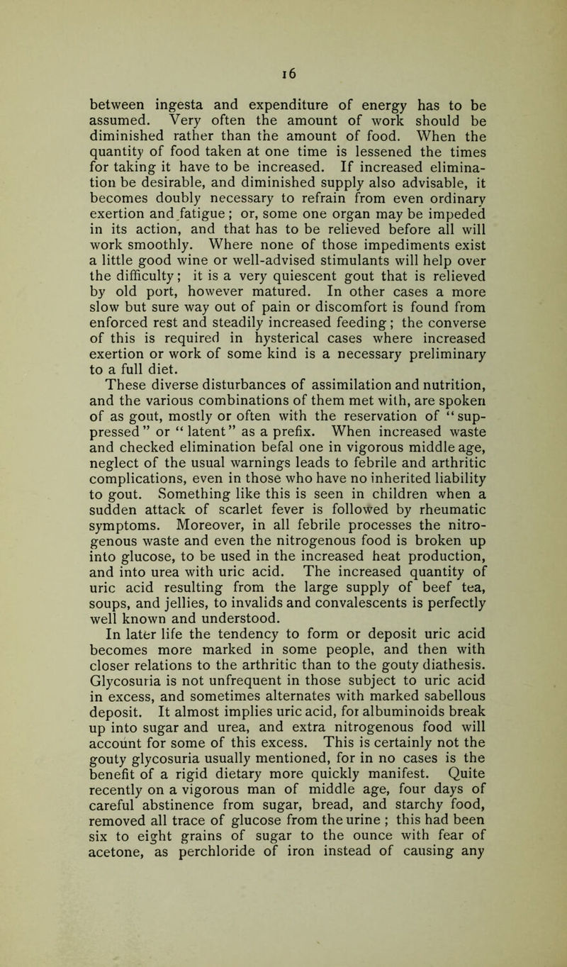 between ingesta and expenditure of energy has to be assumed. Very often the amount of work should be diminished rather than the amount of food. When the quantity of food taken at one time is lessened the times for taking it have to be increased. If increased elimina- tion be desirable, and diminished supply also advisable, it becomes doubly necessary to refrain from even ordinary exertion and fatigue; or, some one organ may be impeded in its action, and that has to be relieved before all will work smoothly. Where none of those impediments exist a little good wine or well-advised stimulants will help over the difficulty; it is a very quiescent gout that is relieved by old port, however matured. In other cases a more slow but sure way out of pain or discomfort is found from enforced rest and steadily increased feeding; the converse of this is required in hysterical cases where increased exertion or work of some kind is a necessary preliminary to a full diet. These diverse disturbances of assimilation and nutrition, and the various combinations of them met with, are spoken of as gout, mostly or often with the reservation of “sup- pressed” or “ latent” as a prefix. When increased waste and checked elimination befal one in vigorous middle age, neglect of the usual warnings leads to febrile and arthritic complications, even in those who have no inherited liability to gout. Something like this is seen in children when a sudden attack of scarlet fever is followed by rheumatic symptoms. Moreover, in all febrile processes the nitro- genous waste and even the nitrogenous food is broken up into glucose, to be used in the increased heat production, and into urea with uric acid. The increased quantity of uric acid resulting from the large supply of beef tea, soups, and jellies, to invalids and convalescents is perfectly well known and understood. In later life the tendency to form or deposit uric acid becomes more marked in some people, and then with closer relations to the arthritic than to the gouty diathesis. Glycosuria is not unfrequent in those subject to uric acid in excess, and sometimes alternates with marked sabellous deposit. It almost implies uric acid, for albuminoids break up into sugar and urea, and extra nitrogenous food will account for some of this excess. This is certainly not the gouty glycosuria usually mentioned, for in no cases is the benefit of a rigid dietary more quickly manifest. Quite recently on a vigorous man of middle age, four days of careful abstinence from sugar, bread, and starchy food, removed all trace of glucose from the urine ; this had been six to eight grains of sugar to the ounce with fear of acetone, as perchloride of iron instead of causing any